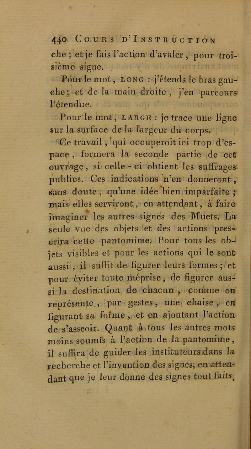 che ; et je fais l’action d’avaler, pour troi- sième signe. Pour le mot, long : j’étends le bras gau- che; et de la main droite, j’en parcours l’étendue. Pour le mot, large : je trace une ligne sur la surface de la largeur du corps. Ce travail , qui occuperoit ici trop d’es- pace , formera la seconde partie de cet ouvrage, si celle - ci obtient les suffrages publics. Ces indications n’en donneront, sans doute, qu’une idée bien imparfaite ; mais elles serviront, en attendant, à faire imaginer les autres signes des Muets. La seule vue des objets et des actions pres- crira cette pantomime. Pour tous les ob- jets visibles et pour les actions qui le sont aussi , il suffit de figurer leurs formes ; et pour éviter toute méprise, de figurer aus- si la destination de chacun , comme on représente, par gestes, une chaise , en figurant sa forme , et en ajoutant l’action de s’asseoir. Quant à tous les autres mots moins soumis à l’action de la pantomime, il suffira de guider les instituteurs .dans la recherche et l’invention des signes, en .atten- dant que je leur donne des signes tout faits.