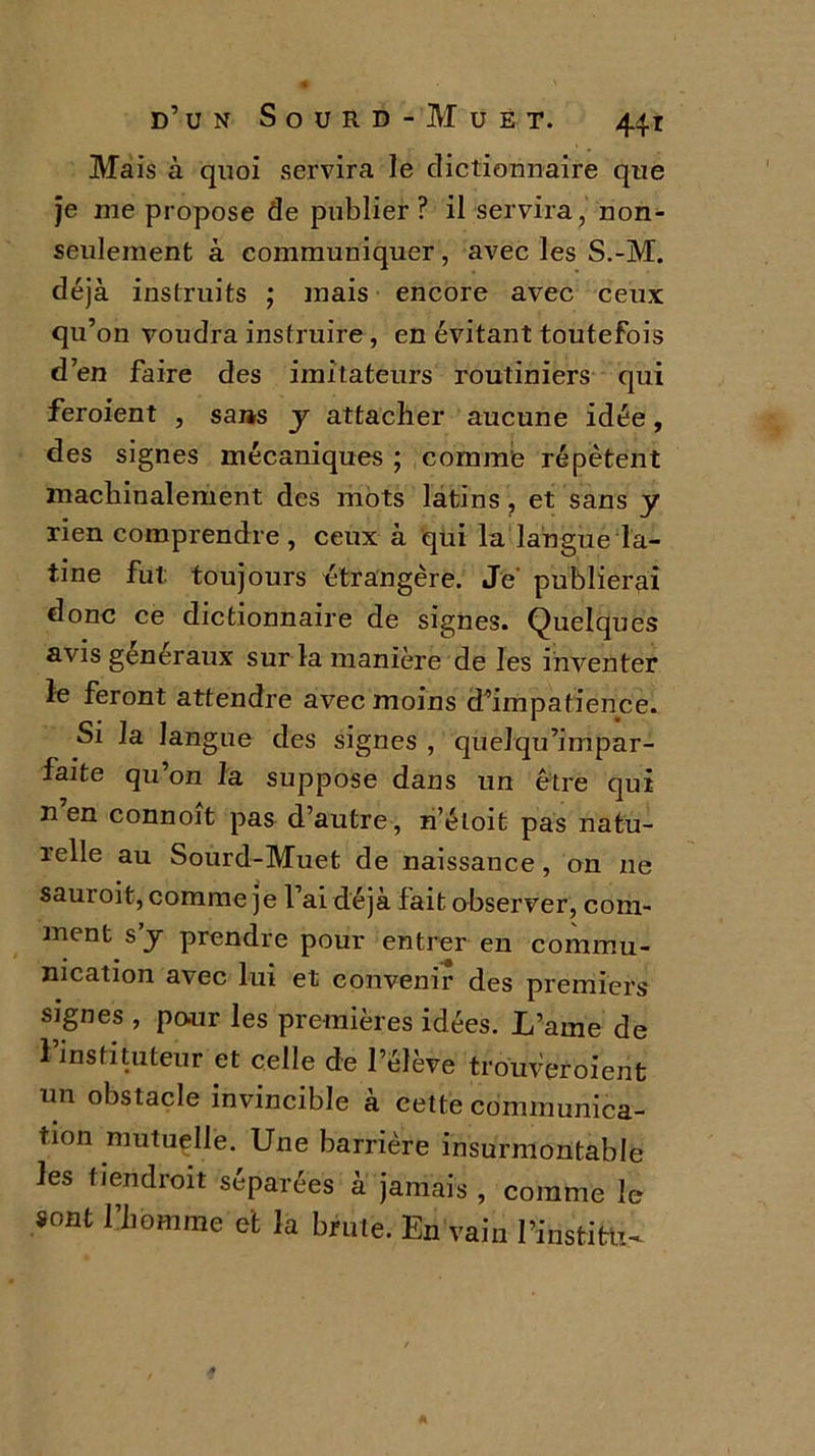 Mais à quoi servira le dictionnaire que je me propose de publier ? il servira, non- seulement à communiquer, avec les S.-M. déjà instruits ; mais encore avec ceux qu’on voudra instruire, en évitant toutefois d’en faire des imitateurs routiniers qui feroient , sans y attacher aucune idée, des signes mécaniques ; comme répètent machinalement des mots latins, et sans y rien comprendre, ceux à qui la langue la- tine fut: toujours étrangère. Je- publierai donc ce dictionnaire de signes. Quelques avis generaux sur la manière de les inventer le feront attendre avec moins d’impatience. Si la langue des signes , quelqu’impar- faite qu’on la suppose dans un être qui n’en connoît pas d’autre, n’éloit pas natu- relle au Sourd-Muet de naissance, on ne sauroit, comme je l’ai déjà fait observer, com- ment s’y prendre pour entrer en commu- nication avec lui et convenir des premiers signes , pour les premières idées. L’aine de l’instituteur et celle de l’élève trouveraient un obstacle invincible à cette communica- tion mutuelle. Une barrière insurmontable les tiendrait séparées à jamais , comme le sont l’homme et la brute. En vain l’institu-