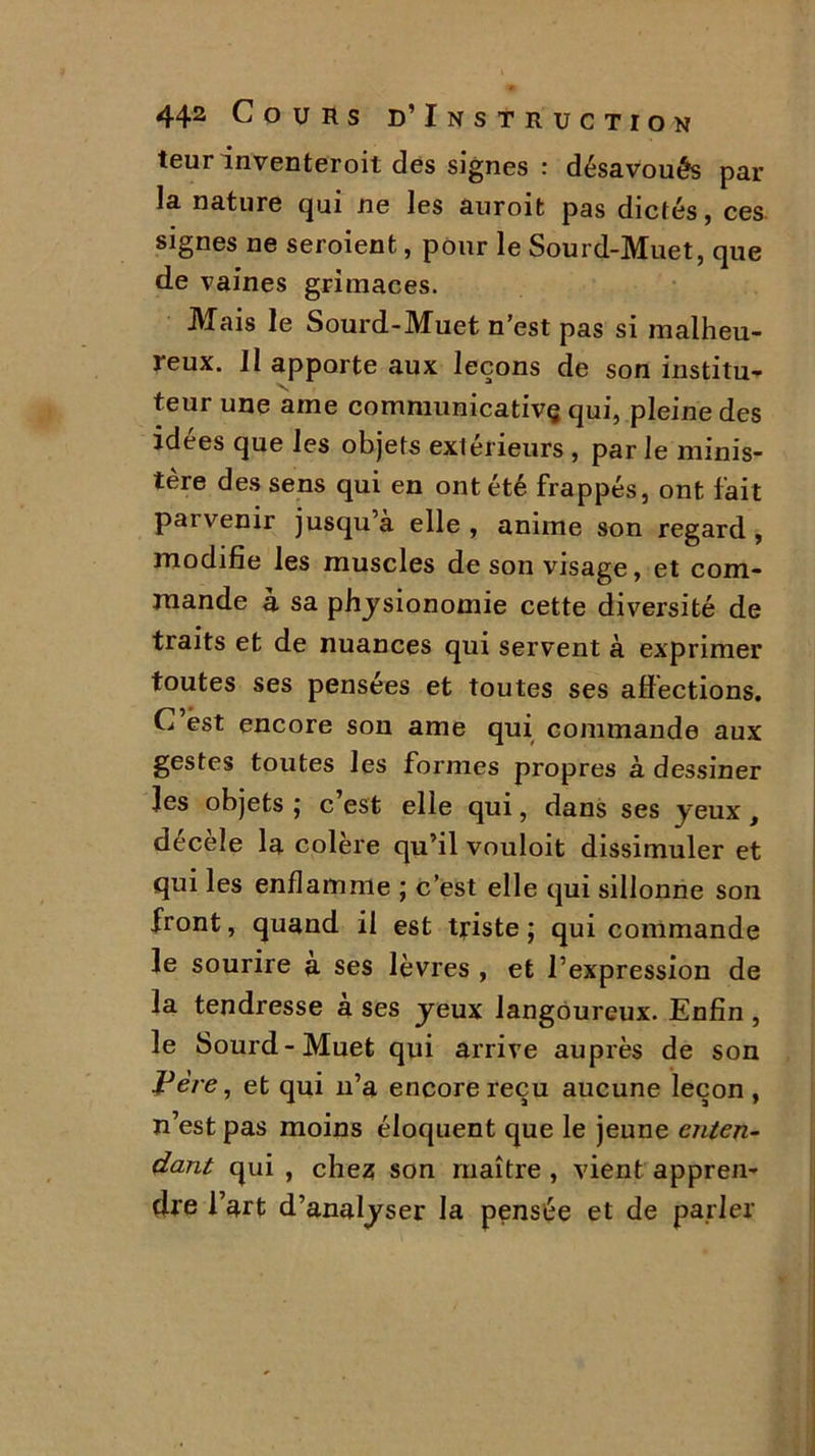 teurinventeroit des signes : désavoués par la nature qui ne les auroifc pas dictés, ces signes ne seroient, pour le Sourd-Muet, que de vaines grimaces. Mais le Sourd-Muet n’est pas si malheu- reux. Il apporte aux leçons de son institu- teur une ame communicativç qui, pleine des idées que les objets extérieurs , par le minis- tère des sens qui en ont été frappés, ont fait paivenir jusqu’à elle, anime son regard, modifie les muscles de son visage, et com- mande à sa physionomie cette diversité de traits et de nuances qui servent à exprimer toutes ses pensées et toutes ses affections. C’est encore son ame qui commande aux gestes toutes les formes propres à dessiner les objets ; c est elle qui, dans ses yeux, décèle la colère qu’il vouloit dissimuler et qui les enflamme ; c’est elle qui sillonne son front, quand il est triste ; qui commande le sourire a ses lèvres , et l’expression de la tendresse a ses yeux langoureux. Enfin , le Sourd-Muet qui arrive auprès de son Père, et qui n’a encore reçu aucune leçon , n’est pas moins éloquent que le jeune enten- dant qui , chez son maître , vient appren- dre l’art d’analyser la pensée et de parler