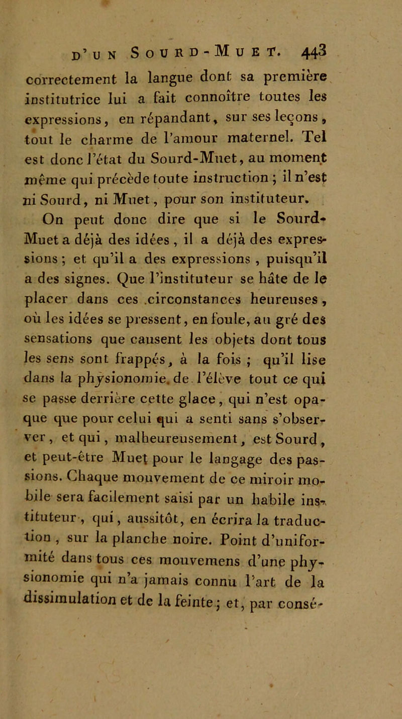 correctement la langue dont sa première institutrice lui a fait connoître toutes les expressions, en répandant, sur ses leçons , tout le charme de l’amour maternel. Tel est donc 1 état du Sourd-Muet, au moment même qui précède toute instruction j il n’est ni Sourd, ni Muet, pour son instituteur. On peut donc dire que si le Sourd- Muet a déjà des idées , il a déjà des expres- sions ; et qu’il a des expressions , puisqu’il a des signes. Que l’instituteur se hâte de le placer dans ces .circonstances heureuses , où les idées se pressent, enfouie, au gré des sensations que causent les objets dont tous les sens sont frappés, à la fois ; qu’il lise dans la physionomie, de l’élève tout ce qui se passe derrière cette glace, qui n’est opa- que que pour celui qui a senti sans s’obser- ver, et qui, malheureusement, est Sourd , et peut-être Muet pour le langage des pas- sions. Chaque mouvement de ce miroir mo- bile sera facilement saisi par un habile ins-*, tituteur-, qui, aussitôt, en écrira la traduc- tion , sur la planche noire. Point d’unifor- mité dans tous ces mouvemens d’une phy- sionomie qui n’a jamais connu l’art de la dissimulation et de la feinte ; et, par consé-