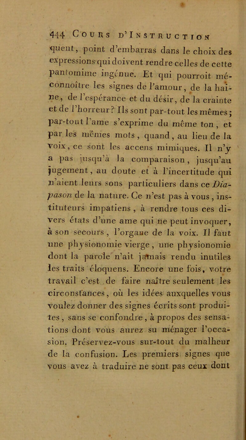 quent, point cl embarras dans le choix des expressions qui doivent rendre celles de cette pantomime ingénue. Et qui pourroit mé- connoître les signes de l’amour, de la hai- ne, de l’espérance et du désir, de la crainte et de l’horreur? Ils sont par-tout les mêmes; par-tout I ame s’exprime du même ton , et par les mêmes mots , quand, au lieu de la Voix, ce sont les accens mimiques. Il n’y a pas jusqu’à la comparaison , jusqu’au jugement, au doute et à l’incertitude qui n’aient leurs sons particuliers dans ce Dia- pason de la nature. Ce n’est pas à vous , ins- tituteurs impatiens , à rendre tous ces di- vers états d’une ame qui ne peut invoquer, à son secours , l’orgaue de la voix. Il faut une physionomie vierge, une physionomie dont la parole n’ait jaVnais rendu inutiles les traits éloquens. Encore une lois, votre travail c’est de faire naître seulement les circonstances, où les idées auxquelles vous voulez donner des signes écrits sont produi- tes , sans se confondre, à propos des sensa- tions dont vous aurez su ménager l’occa- sion. Préservez-vous sur-tout du malheur de la confusion. Les premiers signes que vous avez à traduire ne sont pas ceux dont