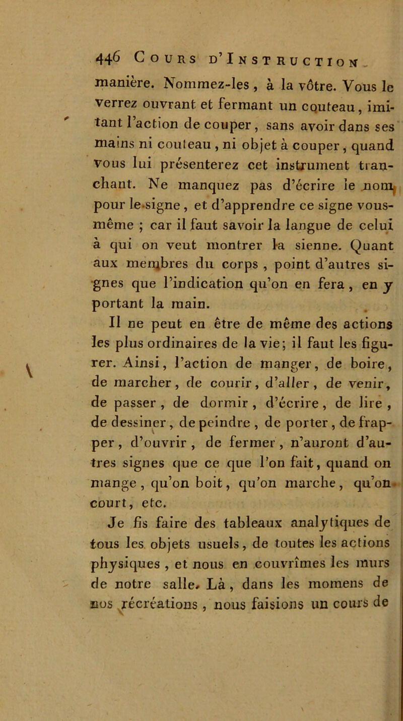 manière. Nommez-les , à la vôtre. Vous le verrez ouvrant et fermant un couteau, imi- tant 1 action de couper, sans avoir dans ses mains ni couleau , ni objet à couper, quand vous lui présenterez cet instrument tran- chant. Ne manquez pas d’écrire le nom, pour le-signe , et d’apprendre ce signe vous- même ; car il faut savoir la langue de celui à qui on veut montrer la sienne. Quant aux membres du corps , point d’autres si- gnes que l’indication qu’on en fera , en y portant la main. Il ne peut en être de même des actions les plus ordinaires de la vie; il faut les figu- rer. Ainsi, l’action de manger, de boire, de marcher, de courir, d’aller , de venir, de passer , de dormir , d’écrire, de lire , de dessiner, de peindre , de porter , de frap- per , d’ouvrir , de fermer, n’auront d’au- tres signes que ce que l’on fait, quand on mange, qu’on boit, qu’on marche, qu’on court, etc. Je fis faire des tableaux analytiques de tous les objets usuels, de toutes les actions physiques , et nous en couvrîmes les murs de notre salle* Là, dans les momens de nos récréations , nous faisions un cours de