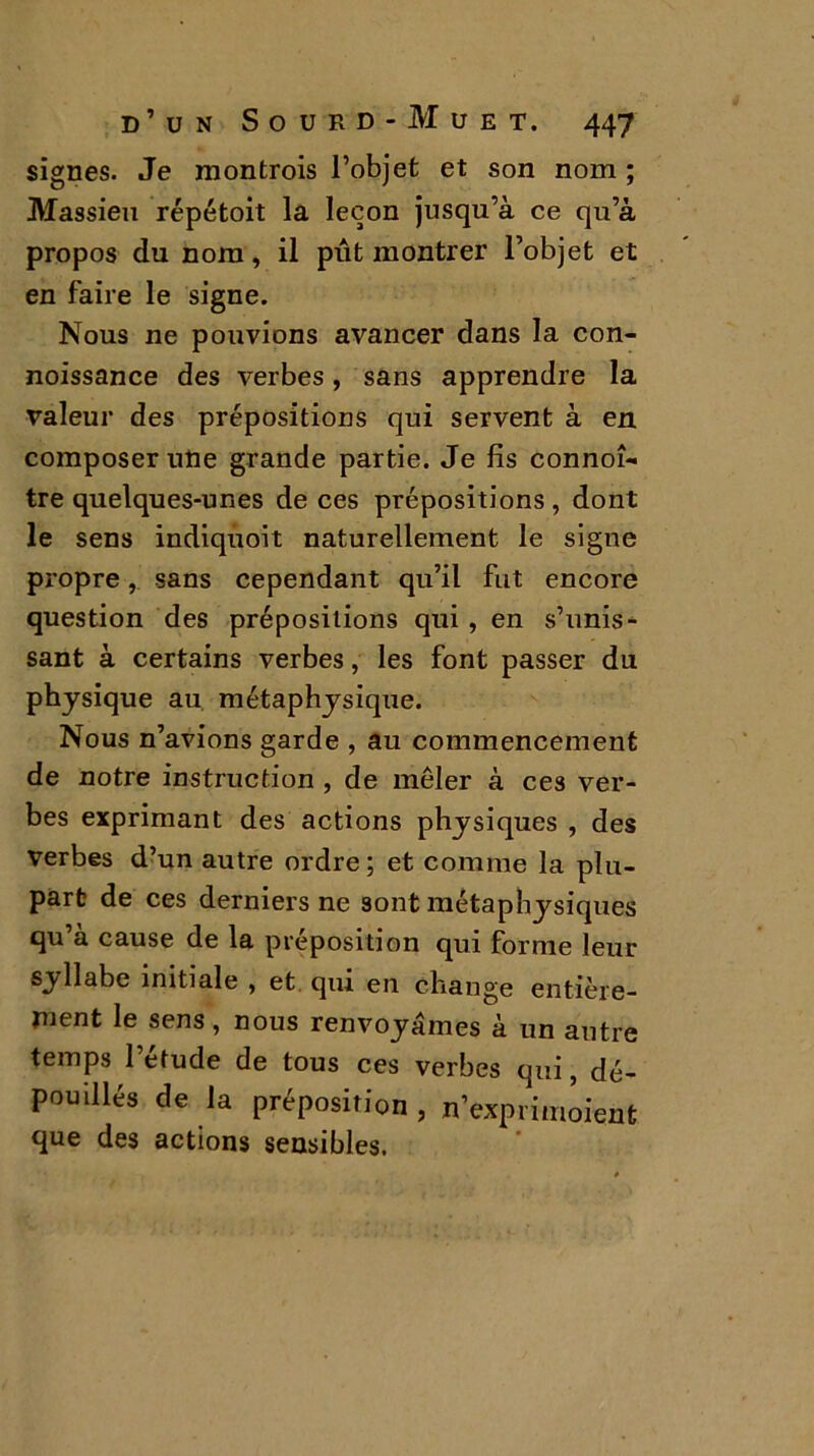 signes. Je montrois l’objet et son nom ; Massien répétait la leçon jusqu’à ce qu’à propos du nom, il pût montrer l’objet et en faire le signe. Nous ne pouvions avancer dans la con- noissance des verbes, sans apprendre la valeur des prépositions qui servent à en composer une grande partie. Je fis connoî- tre quelques-unes de ces prépositions, dont le sens indiquoit naturellement le signe propre, sans cependant qu’il fut encore question des prépositions qui , en s’unis- sant à certains verbes, les font passer du physique au métaphysique. Nous n’avions garde , au commencement de notre instruction , de mêler à ces ver- bes exprimant des actions physiques , des verbes d’un autre ordre ; et comme la plu- part de ces derniers ne sont métaphysiques qu’à cause de la préposition qui forme leur syllabe initiale , et qui en change entière- ment le sens, nous renvoyâmes à un antre temps l’étude de tous ces verbes qui, dé- pou illés de la préposition , n’exprimoient que des actions sensibles.
