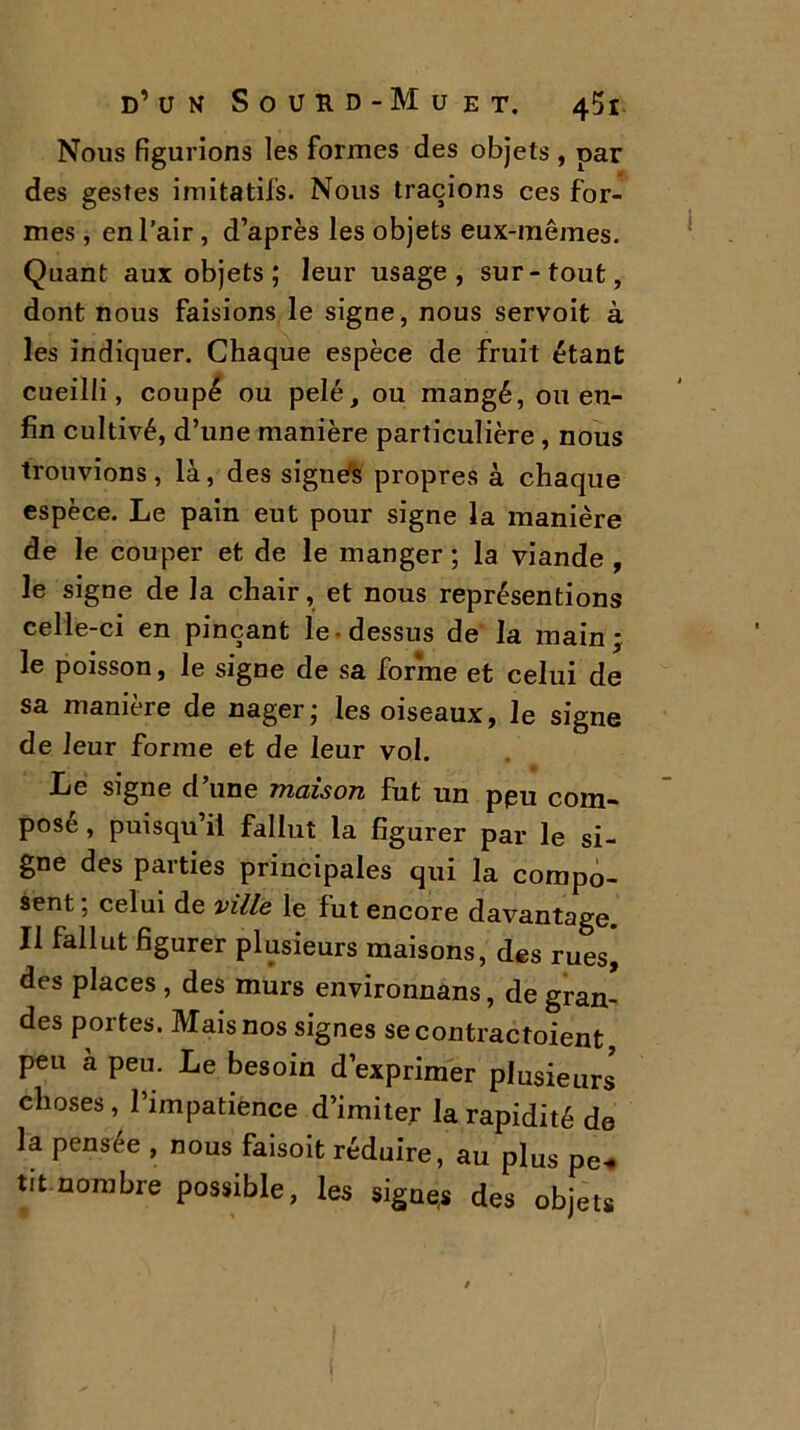 Nous figurions les formes des objets , oar des gestes imitatifs. Nous tracions ces for- mes , en l’air, d’après les objets eux-mêmes. Quant aux objets; leur usage, sur-tout, dont nous faisions le signe, nous servoit à les indiquer. Chaque espèce de fruit étant cueilli, coupé ou pelé, ou mangé, ou en- fin cultivé, d’une manière particulière , nous trouvions, là, des signés propres à chaque espèce. Le pain eut pour signe la manière de le couper et de le manger ; la viande , le signe de la chair, et nous représentions celle-ci en pinçant le dessus de la main; le poisson, le signe de sa forme et celui de sa manière de nager; les oiseaux, le signe de leur forme et de leur vol. Le signe d’une maison fut un ppu com- posé , puisqu’il fallut la figurer par le si- gne des parties principales qui la compo- sent; celui de ville le fut encore davantage. Il fallut figurer plusieurs maisons, des rues* des places , des murs environnâns, de gran- des portes. Mais nos signes secontractoient peu a peu. Le besoin d’exprimer plusieurs choses, l’impatience d’imiter la rapidité de la pensee , nous faisoit réduire, au plus pe-* tit nombre possible, les signes des objets