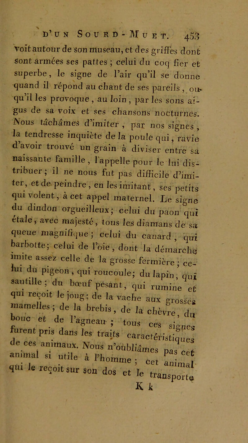 d’un Sourd-Muet. 453 Voit autour de son museau, et des griffes dont sont armées ses pattes ; celui du coq fier et superbe, le signe de l’air qu’il se donne quand il répond au chant de ses pareils , 011- qu’il les provoque , au loin , par les sons ai- gus de sa voix et ses chansons nocturnes. Nous tachâmes d’imiter , par nos signes , la tendresse inquiète delà poule qui, ravie d’avoir trouvé un grain à diviser entre sa naissante famille , l'appelle pour le lui dis- tribuer ; il ne nous fut pas difficile d’imi- ter, et de peindre, en les imitant, ses petits qui volent, à cet appel maternel. Le signe du dindon orgueilleux; celui du paon qui étale, avec majesté, tous les diamans de sa queue magnifique ; celui du canard , qui barbotte; celui de l’oie , dont la démarche mnte assez celle de la grosse fermière ; ce- lui du pigeon, qui roucoule; du lapin,’qui sautille ; du bœuf pesant, qui rumine et qui reçoit le joug ; de la vache aux grosses mamelles ; de la brebis, de la chèvre du bouc et de l’agneau ; tous ces ' furent pris dans les traits cara^E de ces animaux. Nous n’oubliâmes pas Cc, animal si utile à l’homme ; cet „ ^ e reǰit sur son dos et le transp^ K. k