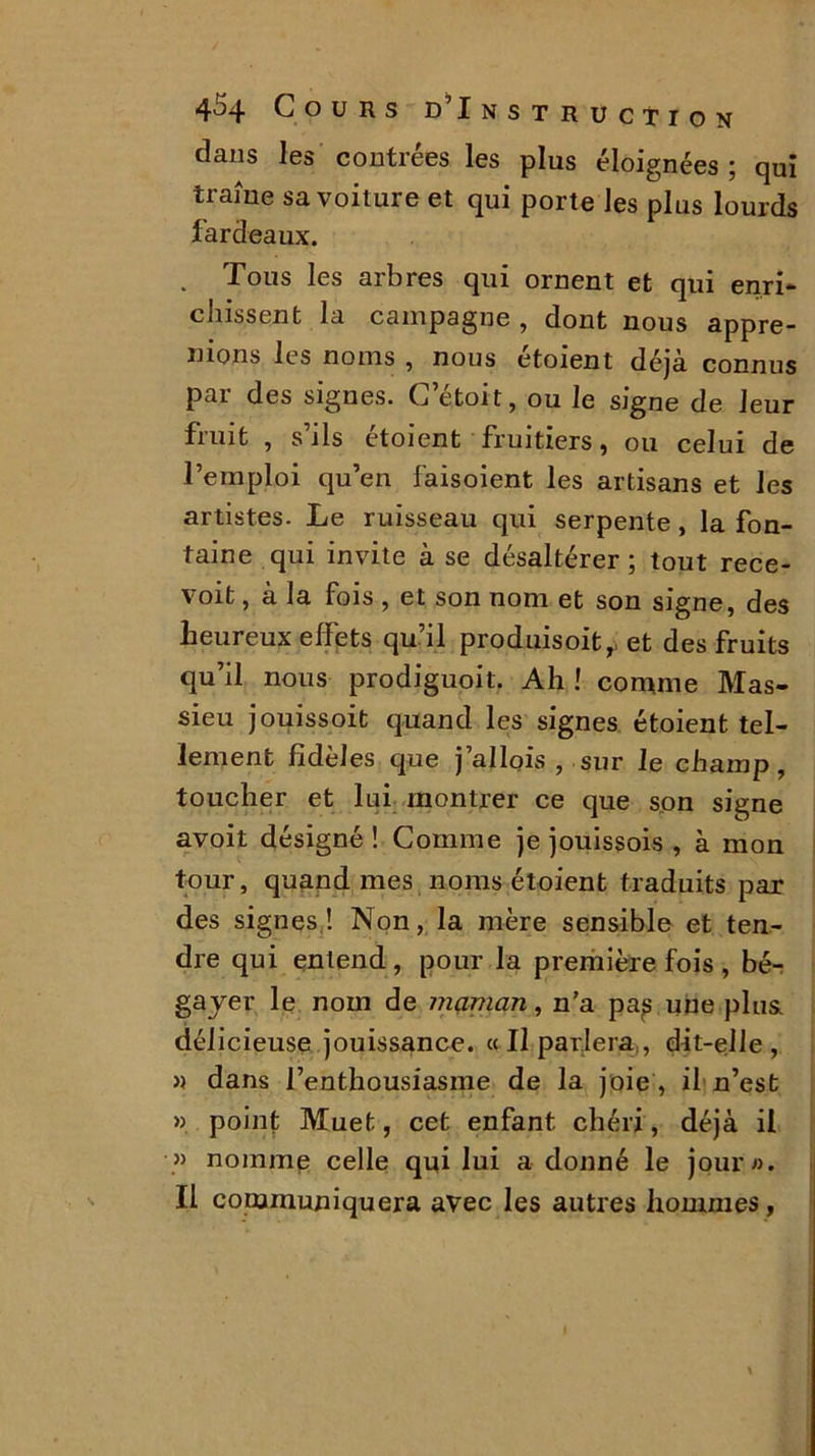 dans les contrées les plus éloignées ; qui traîne sa voiture et qui porte les plus lourds fardeaux. . Tous les arbres qui ornent et qui enri- dussent la campagne , dont nous appre- nions les noms , nous étoient déjà connus pai des signes. C etoit, ou le signe de leur fruit , s’ils étoient fruitiers, ou celui de l’emploi qu’en faisoient les artisans et les artistes. Le ruisseau qui serpente, la fon- taine qui invite à se désaltérer ; tout rece- voit, à la fois , et son nom et son signe, des heureux effets qu’il produisoit,, et des fruits qu’il nous prodiguoit. Ah ! comme Mas- sieu jouissoit quand les signes étoient tel- lement fidèles que j’allois , sur le champ, toucher et lui montrer ce que son signe avoit désigné! Comme je jouissois , à mon tour, quand mes noms étoient traduits par des signes! Non, la mère sensible et ten- dre qui entend, pour la première fois , bé- gayer le nom de maman, n’a pa^ une plus, délicieuse jouissance. « Il parlera , dit-elle, » dans l’enthousiasme de la joie , il n’est » point Muet, cet enfant chéri, déjà il » nomme celle qui lui a donné le jour». Il communiquera avec les autres hommes,