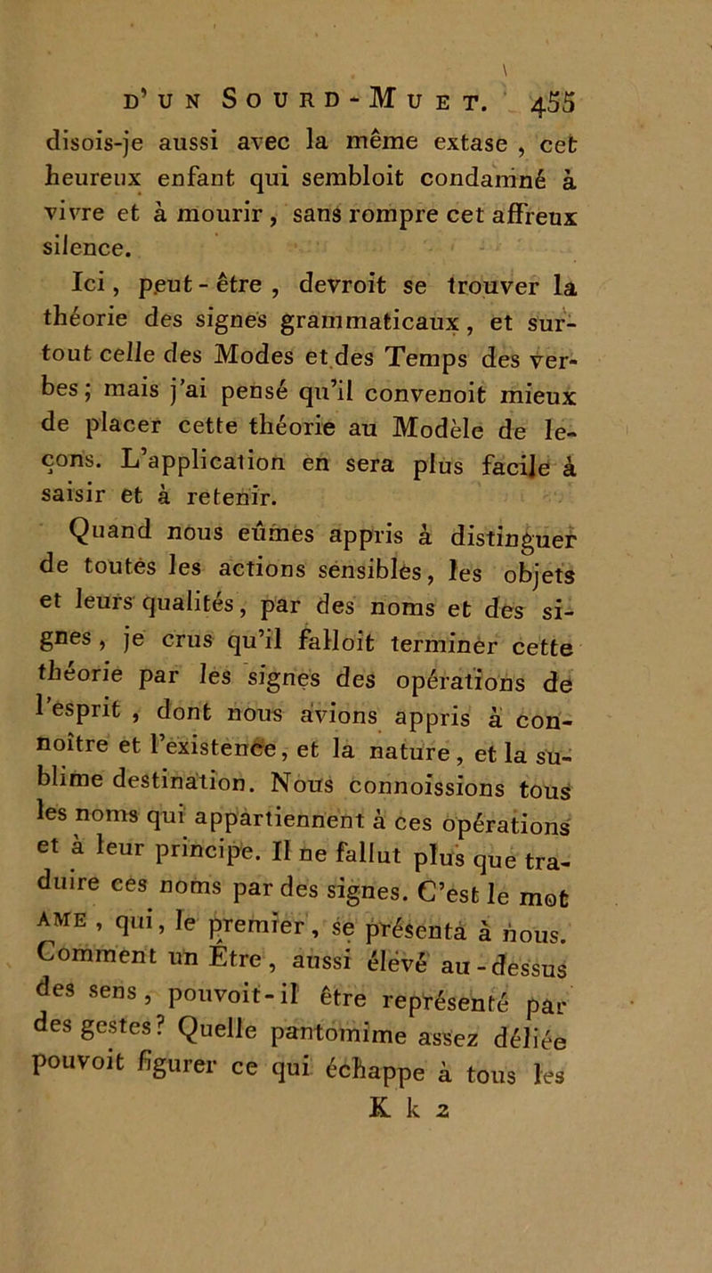 disois-je aussi avec la même extase , cet heureux enfant qui sembloit condamné à vivre et à mourir , sans rompre cet affreux silence. Ici, peut - être , devroit se trouver la théorie des signes grammaticaux, et sur- tout celle des Modes et des Temps des ver- bes ; mais j’ai pensé qu’il convenoit mieux de placer cette théorie au Modèle de le- çons. L’application en sera plus facile à saisir et à retenir. Quand nous eûmes appris à distinguer de toutes les actions sensibles, les objets et leurs qualités, par des noms et des si- gnes , je crus qu’il falloit terminer cette théorie par les signes des opérations de 1 esprit , dont nous avions appris à con- noître et l’existence, et la nature , et la su- blime destination. Nous connoissions tous les noms qui appartiennent à ces opérations et a leur principe. II ne fallut plus que tra- duire ces noms par des signes. C’est le mot AME , qui, le premier, se présenta à nous. Comment un Etre, aussi élevé au-dessus des sens, pouvoir-il être représenté par des gestes? Quelle pantomime assez déliée pouvoit figurer ce qui échappe à tous les K k 2