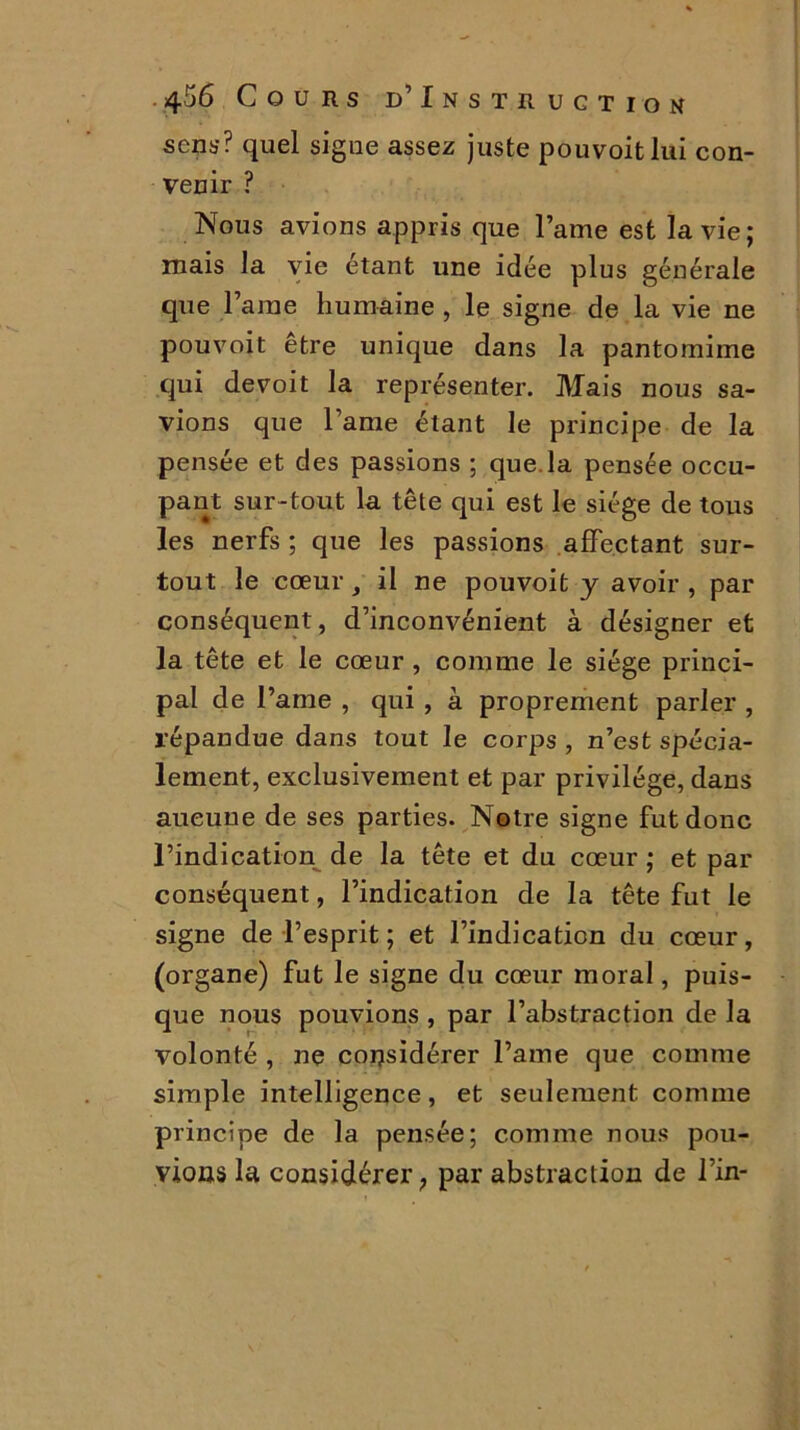sens? quel signe assez juste pouvoitlui con- venir ? Nous avions appris que lame est la vie; mais la vie étant une idée plus générale que Taine humaine , le signe de la vie ne pouvoit être unique dans la pantomime qui devoit la représenter. Mais nous sa- vions que lame étant le principe de la pensée et des passions ; que. la pensée occu- pant sur-tout la tête qui est le siège de tous les nerfs ; que les passions affectant sur- tout le cœur , il ne pouvoit y avoir , par conséquent, d’inconvénient à désigner et la tête et le cœur , comme le siège princi- pal de l’aine , qui , à proprement parler , répandue dans tout le corps , n’est spécia- lement, exclusivement et par privilège, dans aucune de ses parties. Notre signe fut donc l’indication de la tête et du cœur ; et par conséquent, l’indication de la tête fut le signe de l’esprit ; et l’indication du cœur, (organe) fut le signe du cœur moral, puis- que nous pouvions , par l’abstraction de la volonté , ne considérer l’ame que comme simple intelligence, et seulement comme principe de la pensée; comme nous pou- vions la considérer; par abstraction de Tin-