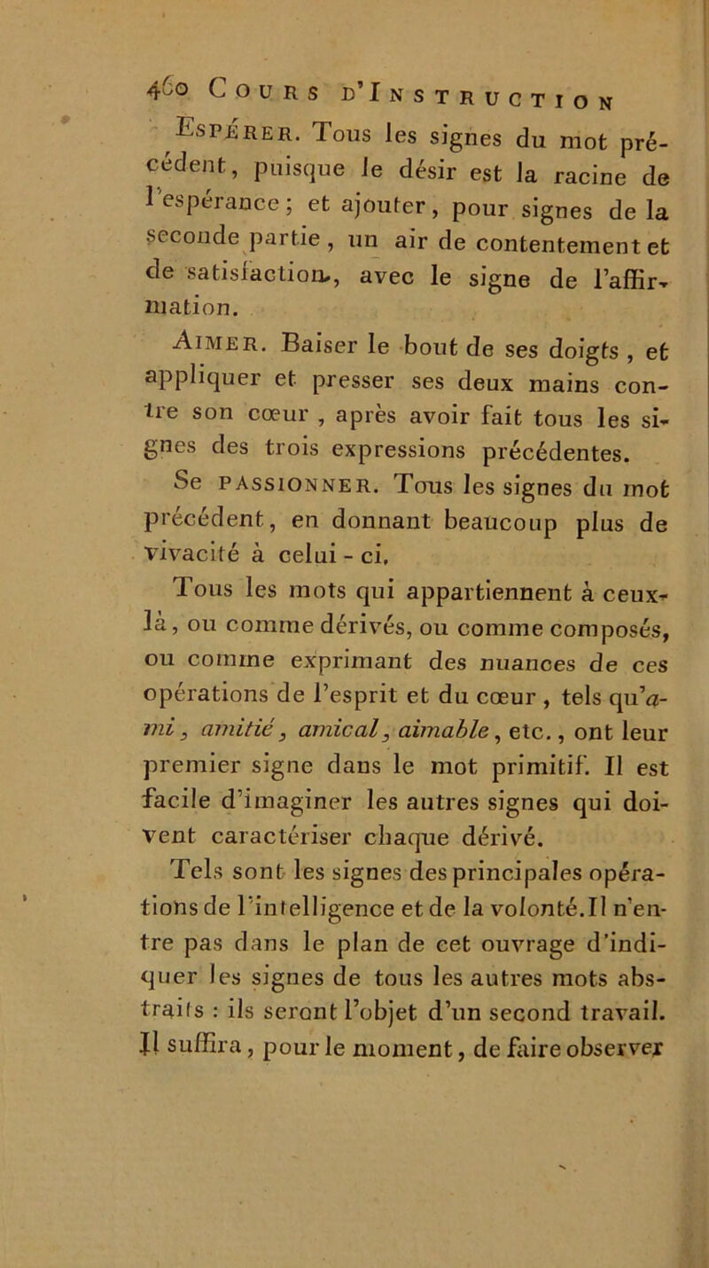 Esprrer. Tous les signes du mot pré- cédent, puisque Je désir est la racine de l'espérance ; et ajouter, pour signes delà seconde partie , un air de contentement et de satisfaction., avec le signe de i’affir- mation. Aimer. Baiser le bout de ses doigts , et appliquer et presser ses deux mains con- tre son cœur , après avoir fait tous les si- gnes des trois expressions précédentes. Se passionner. Tous les signes du mot précédent, en donnant beaucoup plus de vivacité à celui - ci. Tous les mots qui appartiennent à ceux- là, ou comme dérivés, ou comme composés, ou comme exprimant des nuances de ces opérations de l’esprit et du cœur , tels quV mi, amitié, amical, aimable, etc., ont leur premier signe dans le mot primitif. Il est facile d’imaginer les autres signes qui doi- vent caractériser chaque dérivé. Tels sont les signes des principales opéra- tions de l'intelligence et de la volonté.II n’en- tre pas dans le plan de cet ouvrage d’indi- quer les signes de tous les autres mots abs- trais : ils seront l’objet d’un second travail. Il suffira, pour le moment, de frire observer