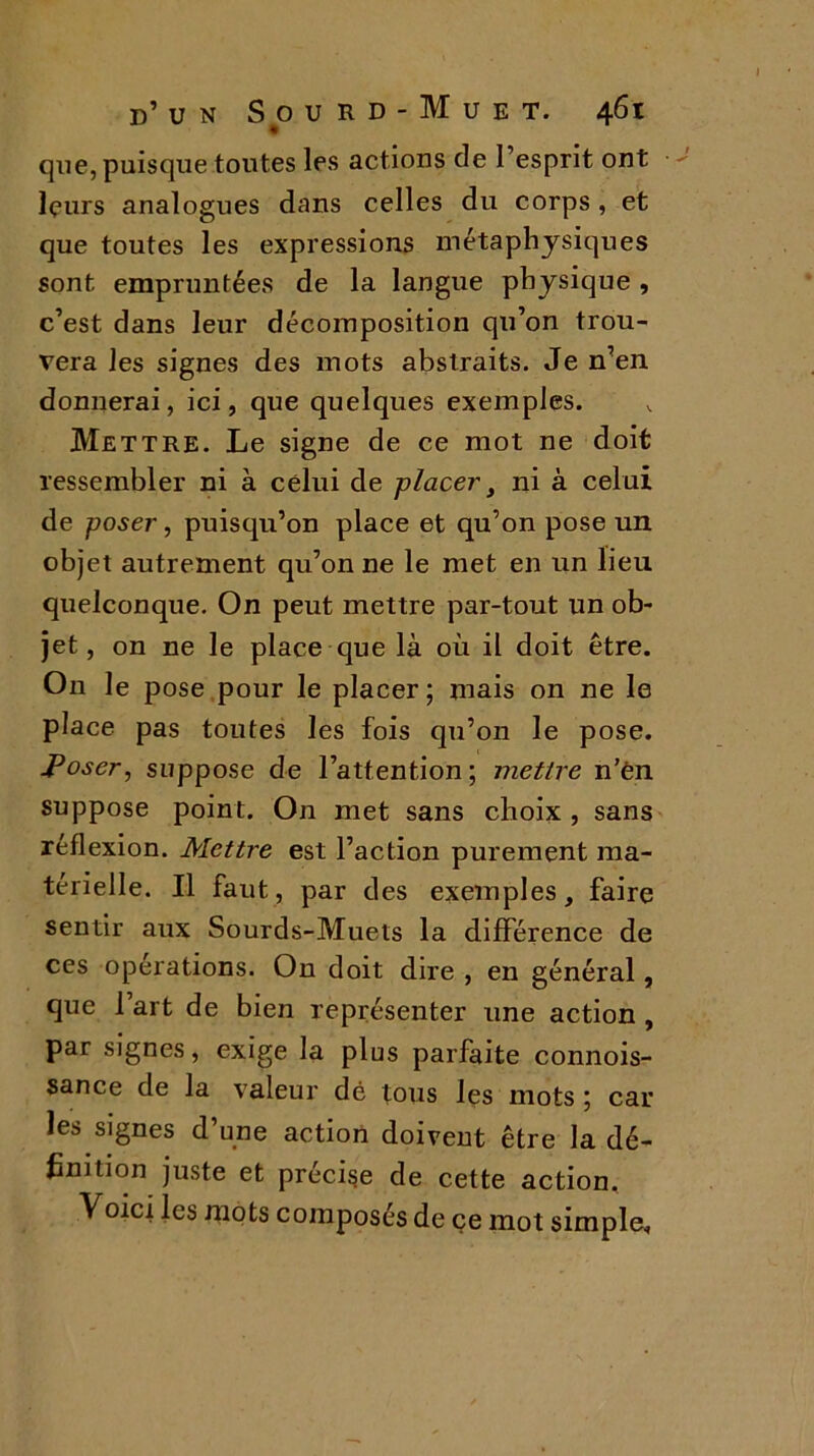 que, puisque toutes les actions de l’esprit ont leurs analogues dans celles du corps , et que toutes les expressions métaphysiques sont empruntées de la langue physique , c’est dans leur décomposition qu’on trou- vera les signes des mots abstraits. Je n’en donnerai, ici, que quelques exemples. Mettre. Le signe de ce mot ne doit ressembler ni à celui de placer} ni à celui de poser, puisqu’on place et qu’on pose un objet autrement qu’on ne le met en un lieu quelconque. On peut mettre par-tout un ob- jet, on ne le place que là où il doit être. On le pose pour le placer; mais on ne le place pas toutes les fois qu’on le pose. Poser, suppose de l’attention; mettre n’èn suppose point. On met sans choix , sans réflexion. Mettre est l’action purement ma- térielle. Il faut, par des exemples, faire sentir aux Sourds-Muets la différence de ces opérations. On doit dire , en général, que 1 art de bien représenter une action , par signes, exige la plus parfaite connois- sance de la valeur dé tous les mots ; car les signes d’une action doivent être la dé- finition juste et précise de cette action.. Voici les mots composés de çe mot simple.
