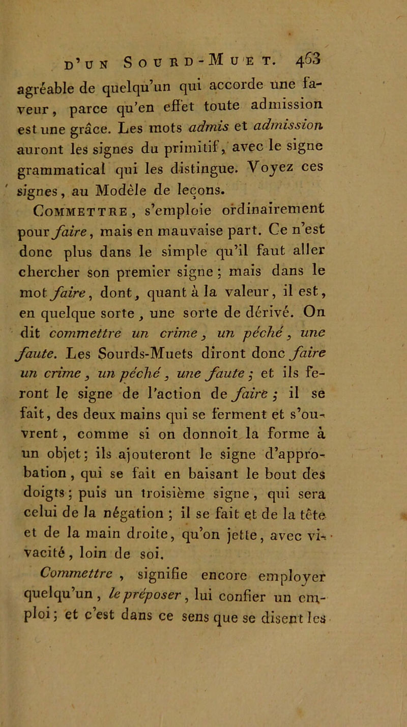 agréable de quelqu’un qui accorde une la- veur , parce qu’en eflet toute admission est une grâce. Les mots admis et admission auront les signes du primitif, avec le signe grammatical qui les distingue. Voyez ces signes, au Modèle de leçons. Commettre , s’emploie ordinairement pour faire, mais en mauvaise part. Ce n’est donc plus dans le simple qu’il faut aller chercher son premier signe ; mais dans le mot faire, dont, quant à la valeur, il est, en quelque sorte , une sorte de dérivé. On dit commettre un crime, un péché, une faute. Les Sourds-Muets diront donc faire un crime, un péché, une fautes et ils fe- ront le signe de l’action de faire, il se fait, des deux mains qui se ferment et s’ou- vrent, comme si on donnoit la forme à un objet; ils ajouteront le signe d’appro- bation , qui se fait en baisant le bout des doigts ; puis un troisième signe , qui sera celui de la négation ; il se fait et de la tête et de la main droite, qu’on jette, avec vi- vacité , loin de soi. Commettre , signifie encore emploj^er quelqu’un, lepréposer, lui confier un em- ploi; et c est dans ce sens que se disent les