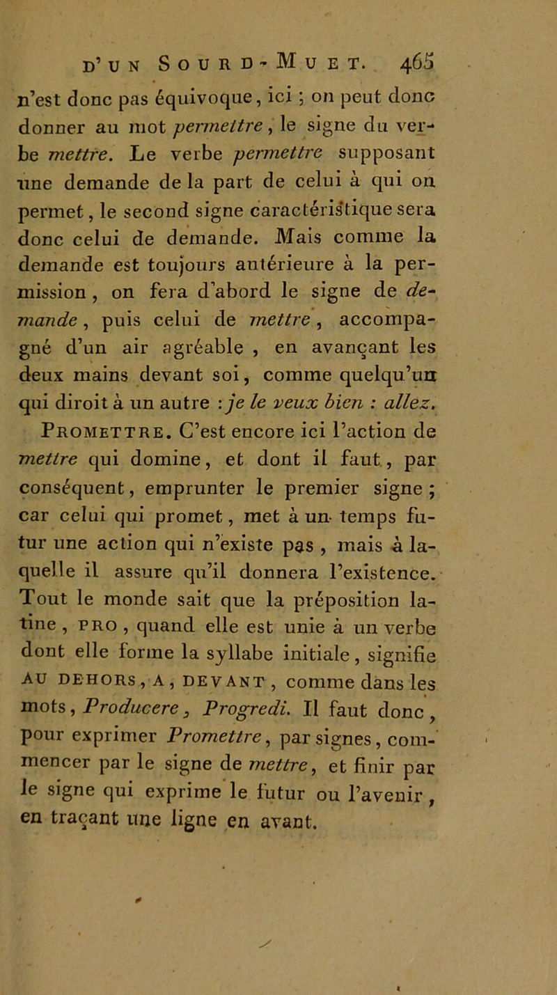 n’est donc pas équivoque, ici ; on peut donc donner au mot \permettre, le signe du ver- be mettre. Le verbe permettre supposant une demande de la part de celui a qui on permet, le second signe caractéristique sera donc celui de demande. Mais comme la demande est toujours antérieure à la per- mission , on fera d’abord le signe de de- mande , puis celui de mettre , accompa- gné d’un air agréable , en avançant les deux mains devant soi, comme quelqu’un qui diroit à un autre :je le veux bien : allez. Promettre. C’est encore ici l’action de mettre qui domine, et dont il faut, par conséquent, emprunter le premier signe; car celui qui promet, met à un- temps fu- tur une action qui n’existe pas , mais à la- quelle il assure qu’il donnera l’existence. Tout le monde sait que la préposition la- tine , pro , quand elle est unie à un verbe dont elle forme la syllabe initiale, signifie Au dehors , A , de v ant , comme dans les mots, Producere 3 Progredi. Il faut donc, pour exprimer Promettre, par signes, com- mencer par le signe de mettre, et finir par le signe qui exprime le futur ou l’avenir , en traçant une ligne en avant.