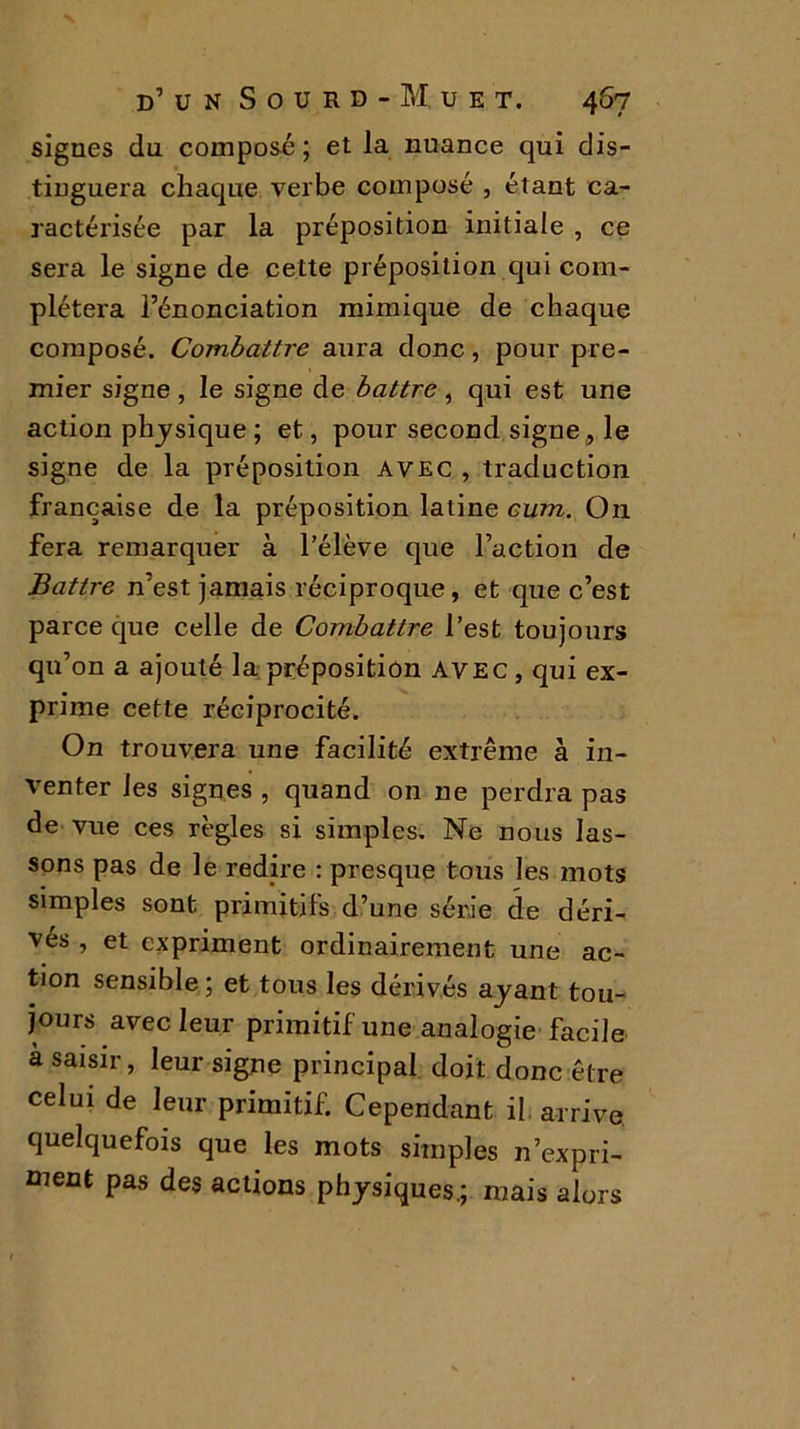 signes du composé ; et la nuance qui dis- tinguera chaque verbe composé , étant ca- ractérisée par la préposition initiale , ce sera le signe de cette préposition qui com- plétera l’énonciation mimique de chaque composé. Combattre aura donc, pour pre- mier signe , le signe de battre , qui est une action physique ; et, pour second signe , le signe de la préposition avec , traduction française de la préposition latine eum. On fera remarquer à l’élève que l’action de Battre n’est jamais réciproque, et que c’est parce que celle de Combattre l’est toujours qu’on a ajouté la préposition Avec, qui ex- prime cette réciprocité. On trouvera une facilité extrême à in- venter les signes , quand on ne perdra pas de vue ces règles si simples. Ne nous las- sons pas de le redire : presque tous les mots simples sont primitifs d’une série de déri- vés , et expriment ordinairement une ac- tion sensible; et tous les dérivés ayant tou- jours avec leur primitif une analogie facile à saisir, leur signe principal doit donc être celui de leur primitif. Cependant il arrive, quelquefois que les mots simples n’expri- ment pas des actions physiques.; mais alors