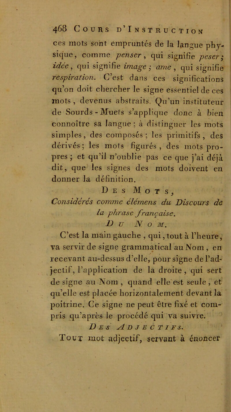 ces mots sont empruntés de Ja langue phy- sique, comme penser , qui signifie peser • idée, qui signifie image $ ame , qui signifie respiration. C’est dans ces significations qu’on doit chercher le signe essentiel de ces mots , devenus abstraits Qu’un instituteur de Sourds - Muefs s’applique donc à bien connoître sa langue; à distinguer les mots simples, des composés; les primitifs, des dérivés; les mots figurés, des mots pro- pres ; et qu’il noublie pas ce que j’ai déjà dit, que les signes des mots doivent en donner la définition. Des Mots, Considérés comme élémens du Discours de la phrase française. Du N o 3i. C’est la main gauche , qui, tout à l’heure, va servir de signe grammatical au Nom , en recevant au-dessus d’elle, pour signe de l’ad- jectif, l’application de la droite , qui sert désigné au Nom , quand elle est seule, et qu’elle est placée horizontalement devant la poitrine. Ce signe ne peut être fixé et com- pris qu’après le procédé qui va suivre. Des Adjectifs. Tout zuot adjectif, servant à énoncer