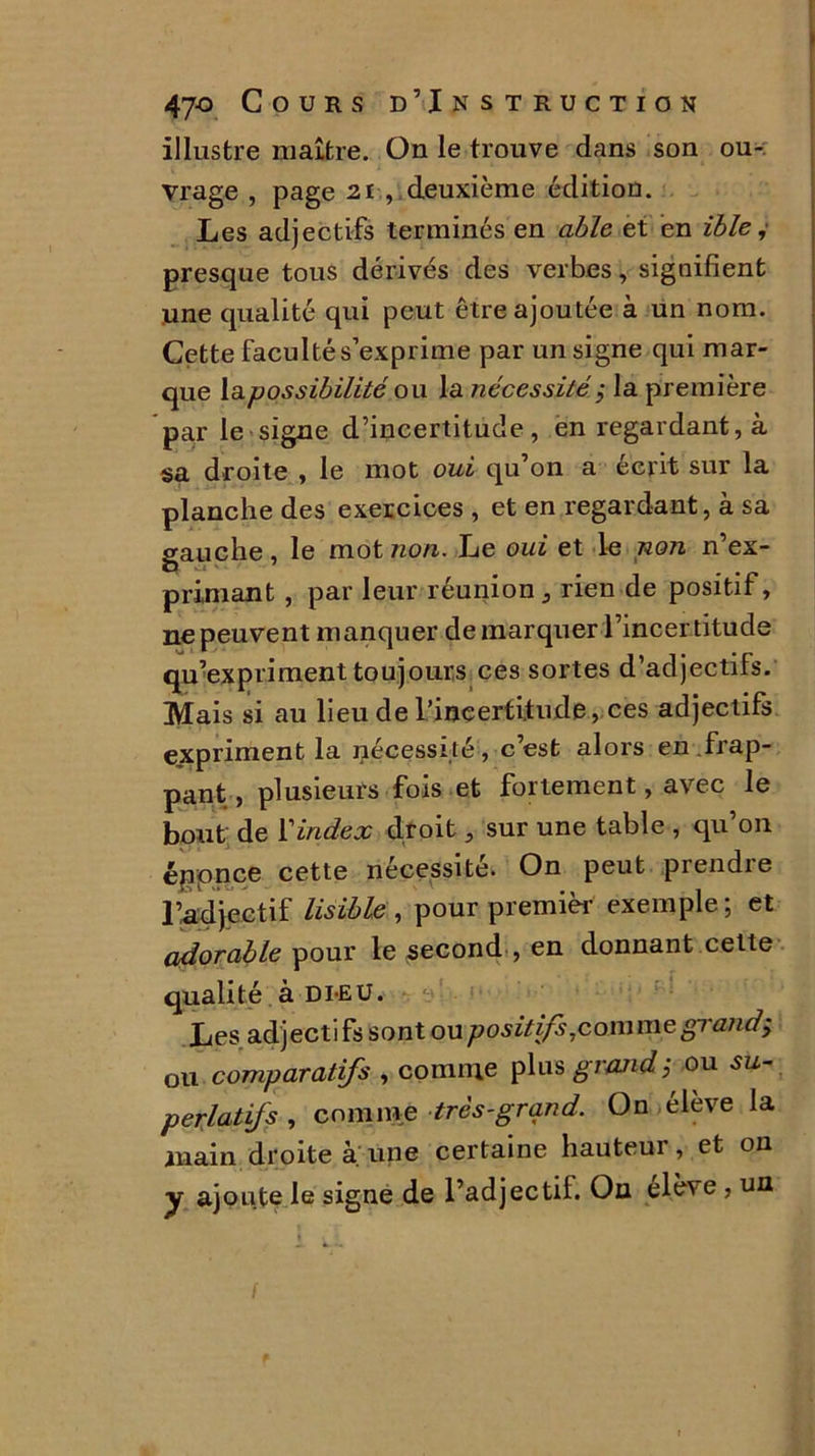 illustre maître. On le trouve dans son ou- vrage , page 2i -, deuxième édition. Les adjectifs terminés en able et en ible, presque tous dérivés des verbes, signifient une qualité qui peut être ajoutée à un nom. Cette faculté s’exprime par un signe qui mar- que la possibilité ou la nécessité ; la première par le signe d’incertitude, en regardant, à sa droite , le mot oui qu’on a écrit sur la planche des exercices , et en regardant, à sa gauche, le mot non. Le oui et le non n’ex- primant , par leur réunion, rien de positif, ne peuvent manquer de marquer l’incer titude qu’expriment toujours ces sortes d’adjectifs. Mais si au lieu de l’incertitude, ces adjectifs expriment la nécessité , c’est alors en frap- pant , plusieurs fois et fortement, avec le bout de l'index droit, sur une table , qu’on énpnce cette nécessité. On peut prendre ridjectif lisible , pour premier exemple; et adorable pour le second , en donnant cette qualité à dieu. Les adjectifs sont ou positifs,comme gi andÿ ou comparatifs , comme plus grand; ou su- perlatifs , comme très-grand. On élève la main droite à. une certaine hauteur, et on y ajoute le signe de l’adjectil. Ou élève , un