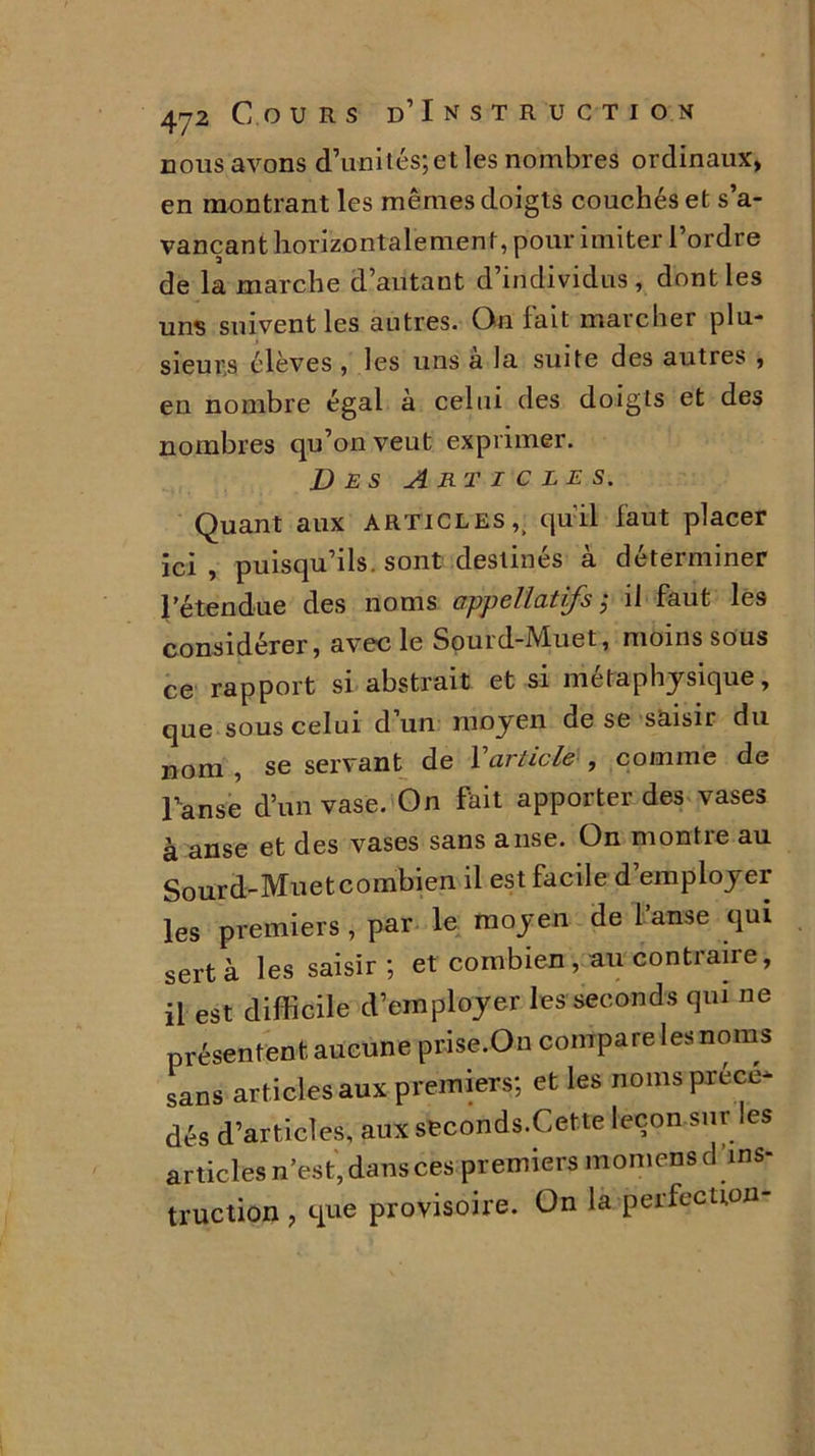 nous avons d’uni tés; et les nombres ordinaux, en montrant les mêmes doigts couchés et s’a- vançant horizontalement, pour imiter l’ordre de la marche d’autant d individus, dont les uns suivent les autres. On fait marcher plu- sieurs élèves , les uns a la suite des autres , en nombre égal à celui des doigts et des nombres qu’on veut exprimer. Des Articles. Quant aux articles,, qu'il faut placer ici , puisqu’ils, sont destinés à déterminer l’étendue des noms appeHâtifs ; il faut les considérer, avec le Sourd-Muet, moins sous ce rapport si abstrait et si métaphysique, que sous celui d un moyen de se saisir du nom , se servant de Y article , comme de Panse d’un vase. On fait apporter des vases à anse et des vases sans anse. On montie au Sourd-Muetcombien il est facile d’employer les premiers , par le moyen de l’anse qui sert à les saisir; et combien , au contraire, il est difficile d’employer les seconds qui ne présentent aucune prise.On compare les noms sans articles aux premiers; et les noms préce* dés d’articles, aux seconds.Cette leçon sur les articles n’est, dans ces premiers momensd ins- truction , que provisoire. On la perfection-