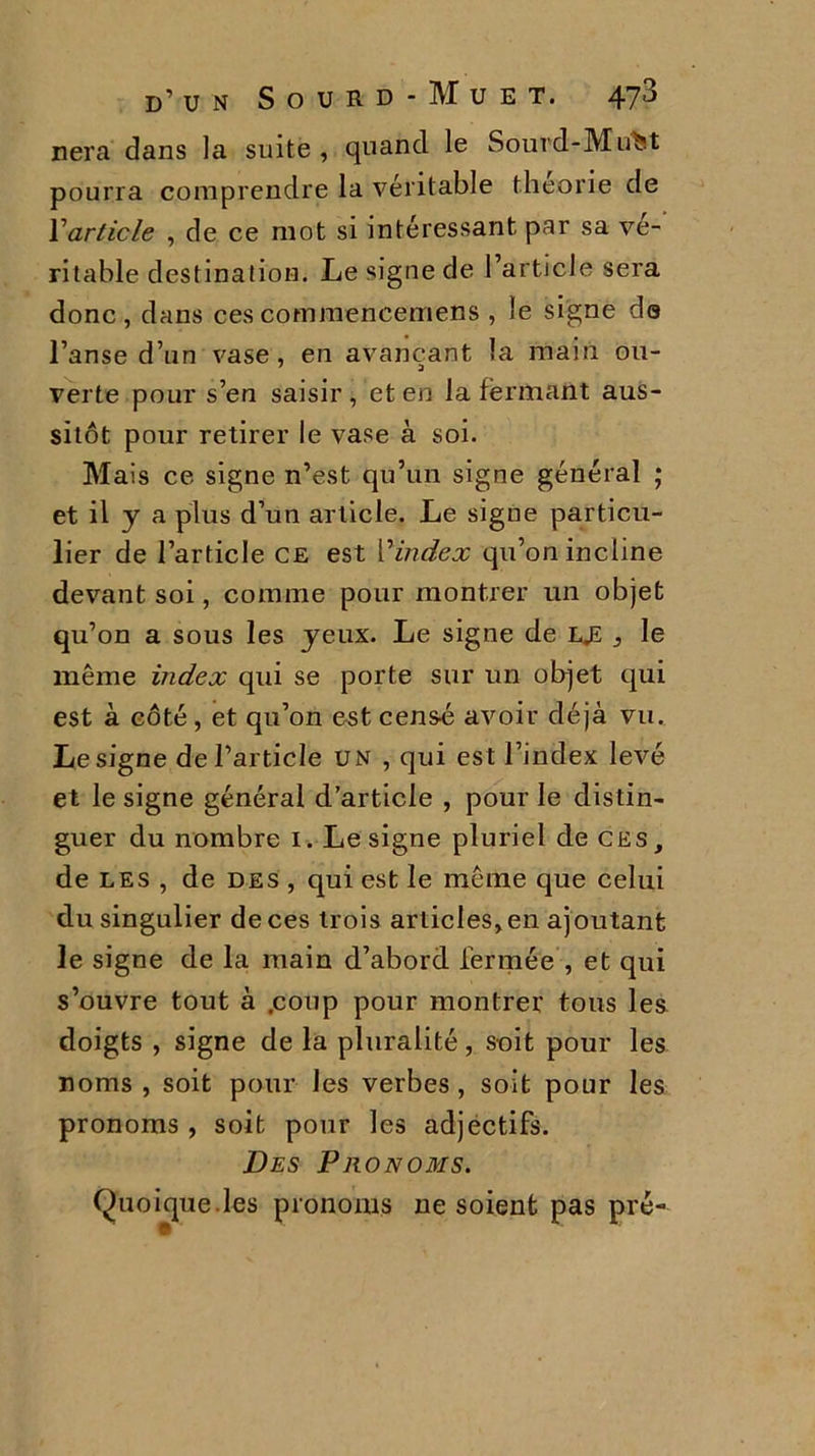 nera dans la suite , quand le Sourd-MuM pourra comprendre la véritable théorie de Y article , de ce mot si intéressant par sa vé- ritable destination. Le signe de l’article sera donc, dans cescommencemens , le signe do l’anse d’un vase, en avançant la main ou- verte pour s’en saisir, et en la fermant aus- sitôt pour retirer le vase à soi. Mais ce signe n’est qu’un signe général ; et il y a plus d’un article. Le signe particu- lier de l’article ce est l'‘index qu’on incline devant soi, comme pour montrer un objet qu’on a sous les yeux. Le signe de lje 3 le même index qui se porte sur un objet qui est à côté , et qu’on est censé avoir déjà vu. Le signe de l’article un , qui est l’index levé et le signe général d’article , pour le distin- guer du nombre 1. Le signe pluriel de ces, de les , de des , qui est le même que celui du singulier de ces trois articles, en ajoutant le signe de la main d’abord fermée , et qui s’ouvre tout à .coup pour montrer tous les doigts , signe de la pluralité, soit pour les noms , soit pour les verbes, soit pour les pronoms , soit pour les adjectifs. Des Pronoms. Quoique.les pronoms ne soient pas pré-