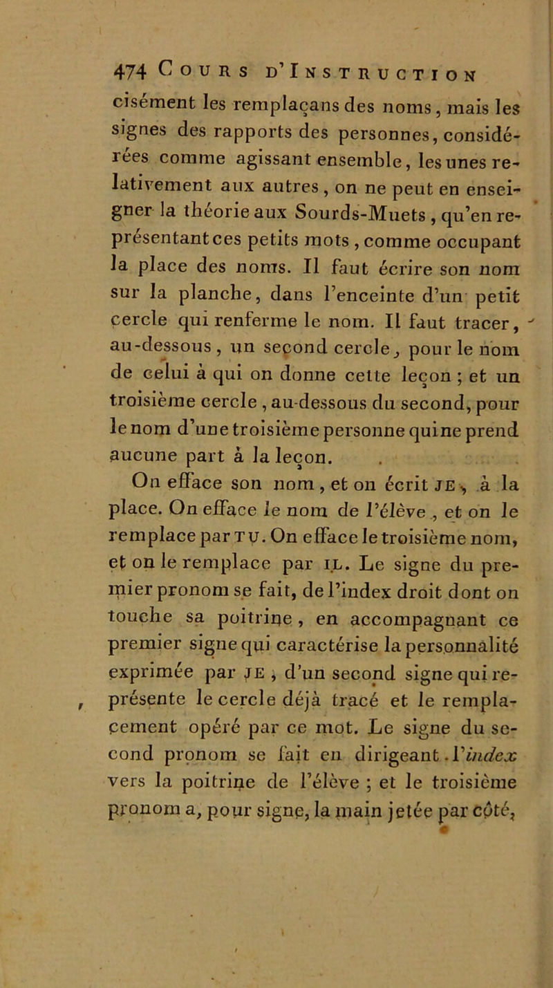 cisément les remplaçans des noms, mais les signes des rapports des personnes, considé- îees comme agissant ensemble, les unes re- lativement aux autres, on ne peut en ensei- gner la théorie aux Sourds-Muets , qu’en re- présentant ces petits mots , comme occupant la place des noms. Il faut écrire son nom sur la planche, dans l’enceinte d’un petit cercle qui renferme le nom. Il faut tracer, au-dessous , un second cerclepour le nom de celui à qui on donne celte leçon ; et un troisième cercle , au-dessous du second, pour le nom d’une troisième personne quine prend aucune part à la leçon. On efface son nom , et on écrit je., à la place. On efface le nom de l’élève , et on le remplace par tu. On efface le troisième nom, et on le remplace par il. Le signe du pre- mier pronom se fait, de l’index droit dont on touche sa poitrine , en accompagnant ce premier signe qui caractérise la personnalité exprimée par je , d’un second signe qui re- présente le cercle déjà tracé et le rempla- cement opéré par ce mot. Le signe du se- cond pronom se fait en dirigeant .Yindex vers la poitrine de l’élève ; et le troisième pronom a, pour signe, la main jetée par cyté,