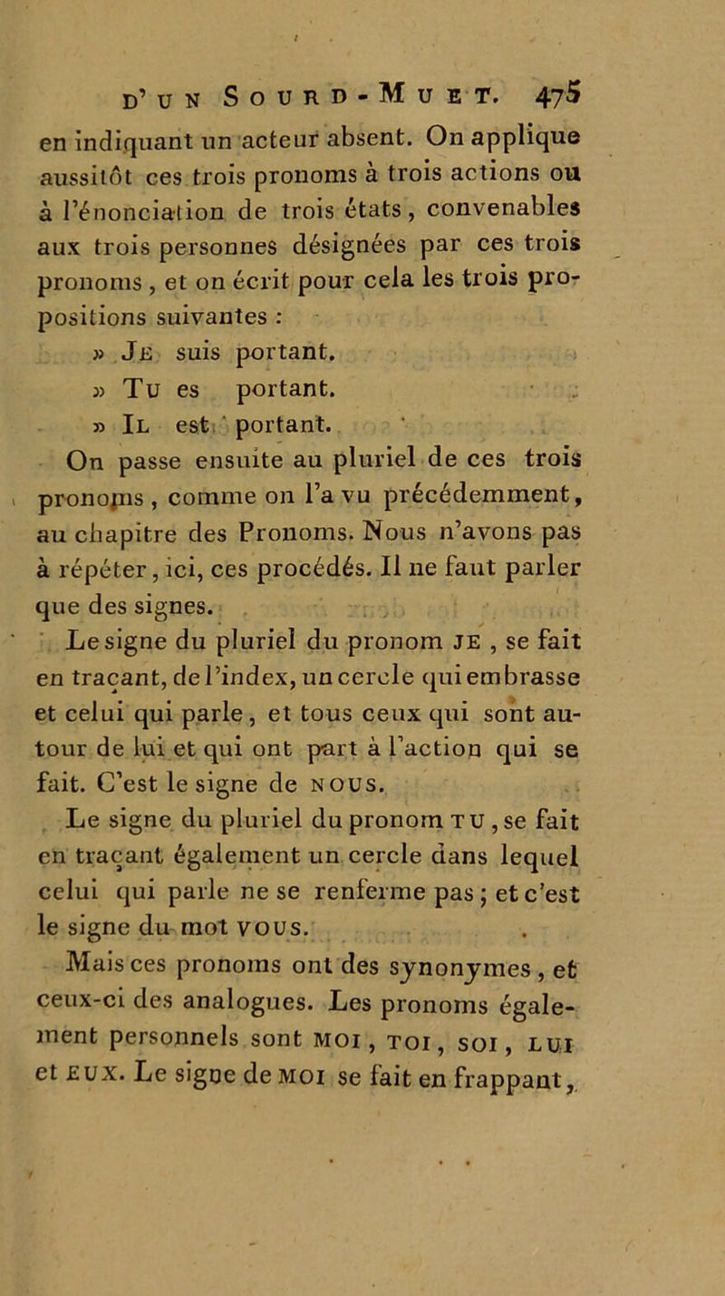 en indiquant un acteur absent. On applique aussitôt ces trois pronoms à trois actions ou à l’énonciation de trois états, convenables aux trois personnes désignées par ces trois pronoms , et on écrit pour cela les trois pro- positions suivantes : » Je suis portant. 3) Tu es portant. 33 II est portant. On passe ensuite au pluriel de ces trois pr-onojns , comme on l’a vu précédemment, au chapitre des Pronoms. Nous n’avons pas à répéter, ici, ces procédés. Il ne faut parler que des signes. Le signe du pluriel du pronom je , se fait en traçant, de l’index, un cercle qui embrasse et celui qui parle, et tous ceux qui sont au- tour de lui et qui ont part à faction qui se fait. C’est le signe de nous. Le signe du pluriel du pronom T U , se fait en traçant également un cercle dans lequel celui qui parle ne se renferme pas ; et c’est le signe du mot vous. Mais ces pronoms ont des synonymes , et ceux-ci des analogues. Les pronoms égale- ment personnels sont moi, toi, soi, lui et eux. Le signe de moi se fait en frappant,