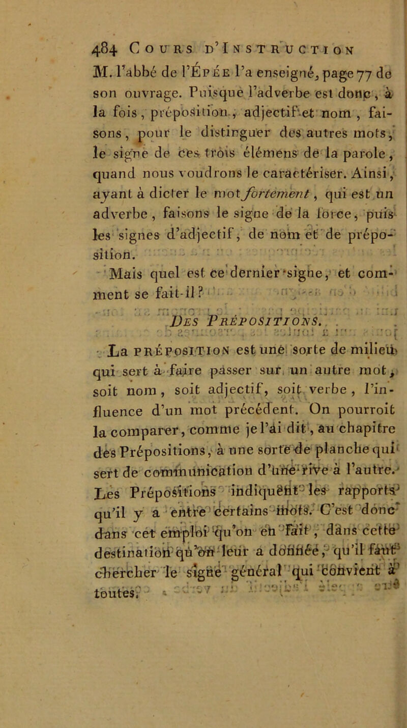 M. l’abbé de I’Épee l’a enseigné^ page 77 de son ouvrage. Puisque l’adverbe est donc , à la fois 'préposition , adjectif et nom , fai- sons, pour le distinguer des autres mots, le signe de des trois élémens de la parole, quand nous voudrons le caractériser. Ainsi, ayant à dicter le mot fortement, qui est un adverbe , faisons le signe de la force, puis les signes d’adjectif, de nom et de prépo- sition. Mais quel est ce'dernier‘signe, et com- ment se fait-il ? Des Prépositions. ■ ■ , . : , ’’-o : £ jnn tüOÏ La préposition est unè sorte de m il i elfe qui sert à faire passer sur. un autre mot i soit nom, soit adjectif, soit verbe, l’in- fluence d’un mot précédent. On pourroit la comparer, comme jel’âi dit, au chapitre des Prépositions, à une sorte-de planche qui' sert de communication d’üriè-rive à l’autre. Les Prépositions indiquëüt les rapports3 qu’il y a entre certains ihofs. C’est donc' dans cet emplbi;iqu’on éh Fait , dans cette destinatîolïqu’oit leur a donriéé, qu’il fâhtf P iê ■* 1 t * . «• chercher Te signe général qui 'bon vient a r- A -c y rt îî i liai ■ toutes. 1 '