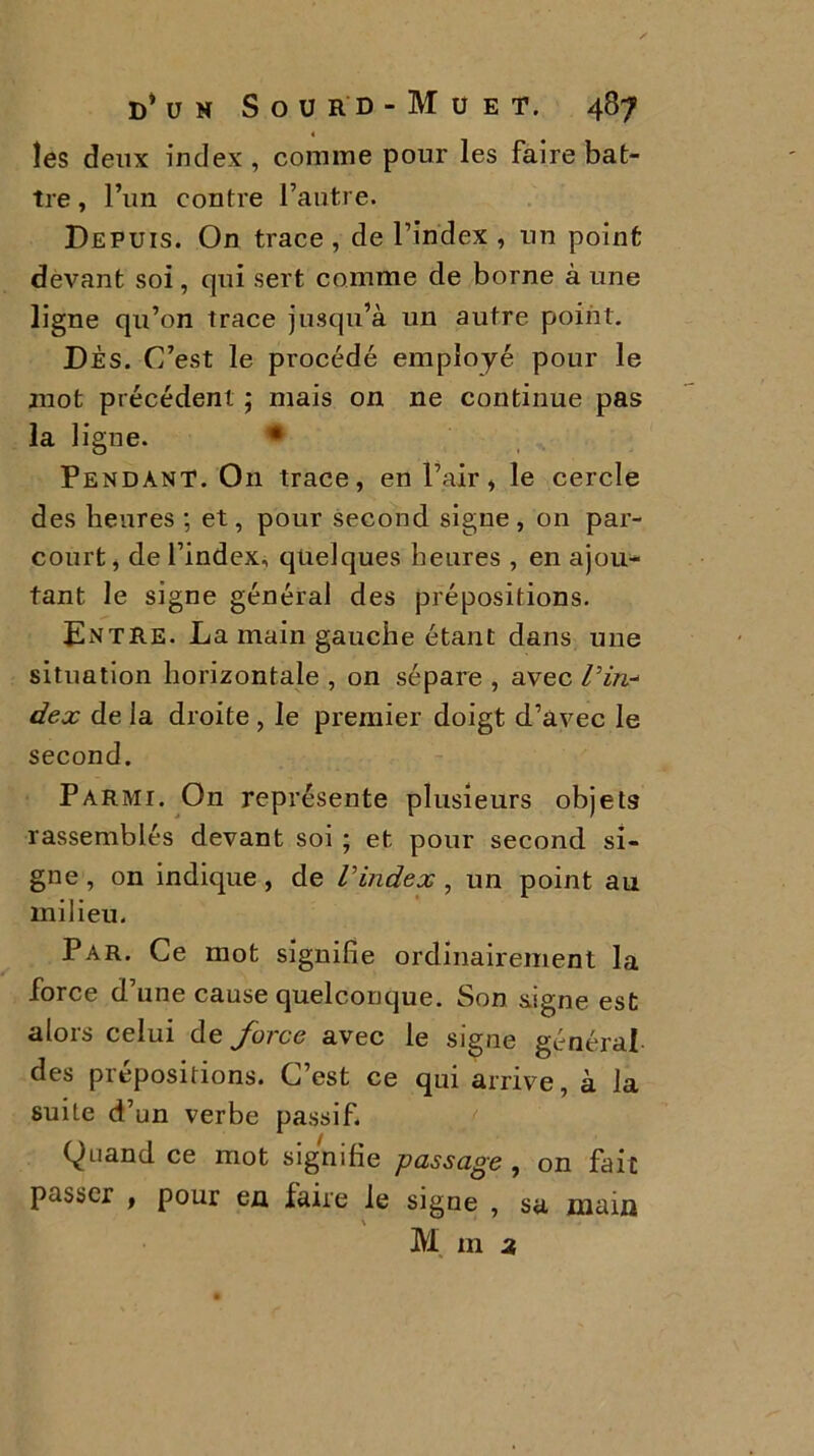 les deux index, connue pour les faire bat- tre , l’un contre l’autre. Depuis. On trace , de l’index , un point devant soi, qui sert comme de borne à une ligne qu’on trace jusqu’à un autre, point. DÈS. C’est le procédé employé pour le mot précédent ; mais on ne continue pas la ligue. • Pendant. O11 trace, en l’air, le cercle des heures ; et, pour second signe , on par- court, de l’index, quelques heures , en ajou- tant le signe général des prépositions. Entre. La main gauche étant dans une situation horizontale , on sépare , avec Pin-* dex de la droite , le premier doigt d’avec le second. Parmi. On représente plusieurs objets rassemblés devant soi ; et pour second si- gne , on indique, de l'index , un point au milieu. Par. Ce mot signifie ordinairement la force d’une cause quelconque. Son signe est alors celui de force avec le signe général des prépositions. C’est ce qui arrive, à la suite d’un verbe passif. Quand ce mot signifie passage , on fait passer , pour en faire le signe , sa main M m 2