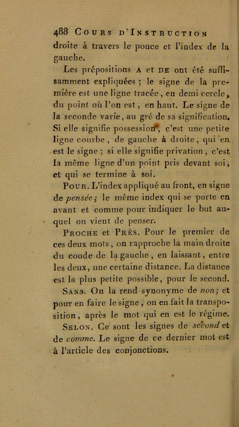 droite à travers le pouce et l’index de la gauche. Les prépositions A et DE ont été suffi- samment expliquées ; le signe de la pre- mière est une ligne tracée , en demi cercle, du point où l’on est, en haut. Le signe de la seconde varie, au gré de sa signification. Si elle signifie possession4*, c’est une petite ligne courbe , de gauche à droite , qui en est le signe ; si elle signifie privation , c’est la même ligne d’un point pris devant soi, et qui se termine à soi. Pour. L’index appliqué au front, en signe de pensée ; le même index qui se porte en avant et comme pour indiquer le but au- quel on vient de penser. Proche et Près. Pour le premier de ces deux mots, on rapproche la main droite du coude de la gauche , en laissant, entre les deux, une certaine distance. La distance est la plus petite possible, pour le second. Sans. On la rend synonyme de Jionj et pour en faire le signe , on en fait la transpo- sition , après le mot qui en est le régime. Selon. Ce sont les signes de second et de comme. Le signe de ce dernier mot est à l’article des conjonctions.