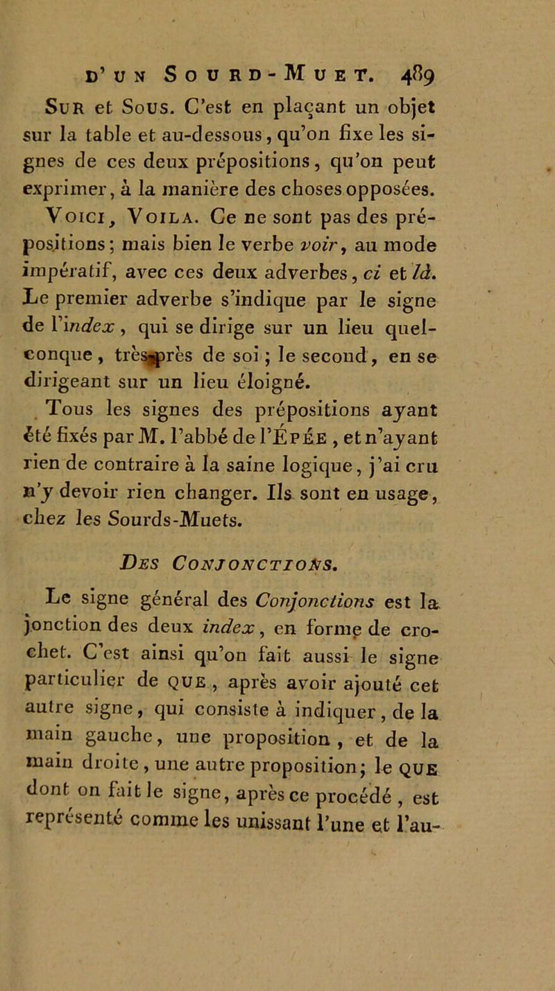 Sur et Sous. C’est en plaçant un objet sur la table et au-dessous, qu’on fixe les si- gnes de ces deux prépositions, qu’on peut exprimer, à la manière des choses opposées. Voici, Voila. Ce ne sont pas des pré- positions; mais bien le verbe voir, au mode impératif, avec ces deux adverbes, ci et là. Le premier adverbe s’indique par le signe de Y index , qui se dirige sur un lieu quel- conque , trèsjprès de soi ; le second, en se diri géant sur un lieu éloigné. Tous les signes des prépositions ayant été fixés par M. l’abbé del’ÉPÉE , et n’ayant rien de contraire à la saine logique, j’ai cru n’y devoir rien changer. Ils sont en usage, chez les Sourds-Muets. Des Conjonctions. Le signe général des Conjonctions est la. jonction des deux index, en forme de cro- chet. C est ainsi qu’on fait aussi le signe particulier de que , après avoir ajouté cet autre signe , qui consiste à indiquer , de la main gauche, une proposition , et de la main droite , une autre proposition; le que dont^ on fait le signe, après ce procédé , est représenté comme les unissant l’une et l’au-