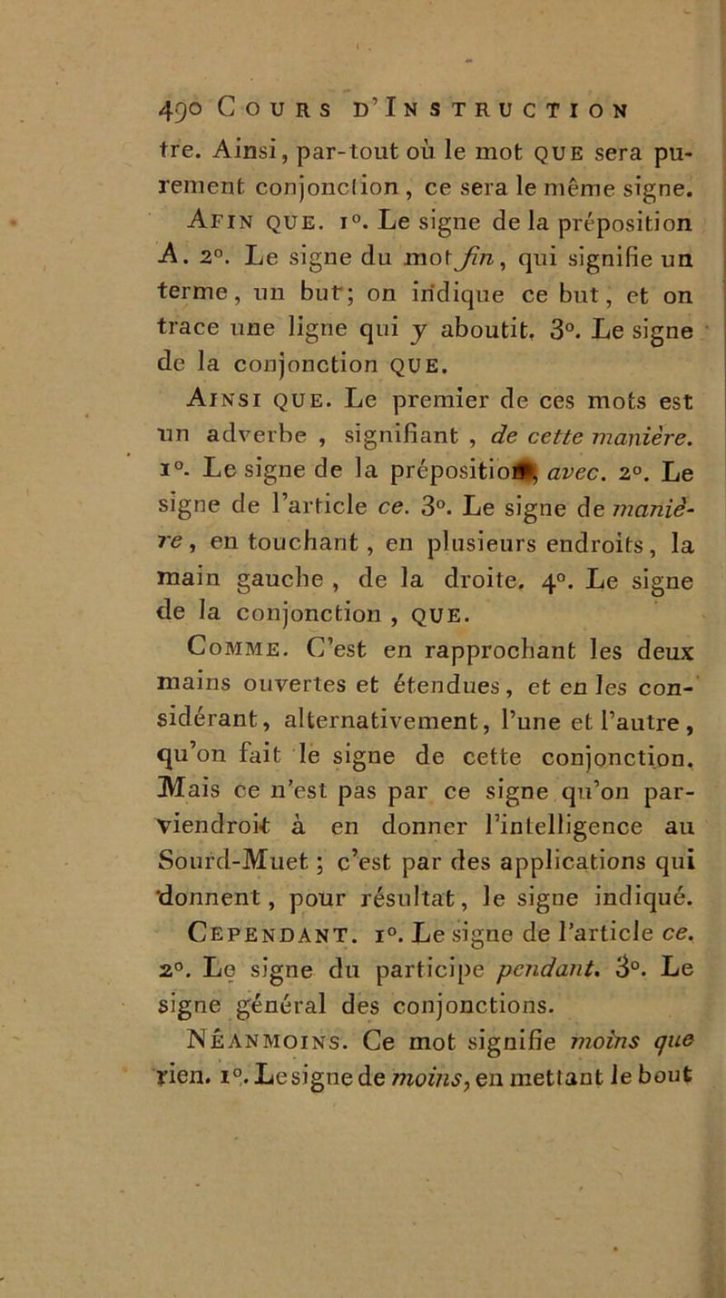 tre. Ainsi, par-tout où le mot que sera pu- rement conjonction , ce sera le même signe. Afin que. i°. Le signe de la préposition A. 2°. Le signe du mot Jin, qui signifie un terme, un but; on indique ce but, et on trace une ligne qui y aboutit, 3°. Le signe de la conjonction que. Ainsi que. Le premier de ces mots est un adverbe , signifiant , de cette manière. i°. Le signe de la préposition*, avec. 2°. Le signe de l’article ce. 3°. Le signe de maniè- re, en touchant, en plusieurs endroits, la main gaucbe , de la droite. 40. Le signe de la conjonction , que. Comme. C’est en rapprochant les deux mains ouvertes et étendues, et en les con- sidérant, alternativement, l’une et l’autre , qu’on fait le signe de cette conjonction. Mais ce n’est pas par ce signe qu’on par- viendroit à en donner l’intelligence au Sourd-Muet ; c’est par des applications qui 'donnent, pour résultat, le signe indiqué. Cependant. i°. Le signe de l’article ce. 2°. Le signe du participe pendant. 3°. Le signe général des conjonctions. Néanmoins. Ce mot signifie moins que rien. i°. Le signe de moins, en mettant le bout