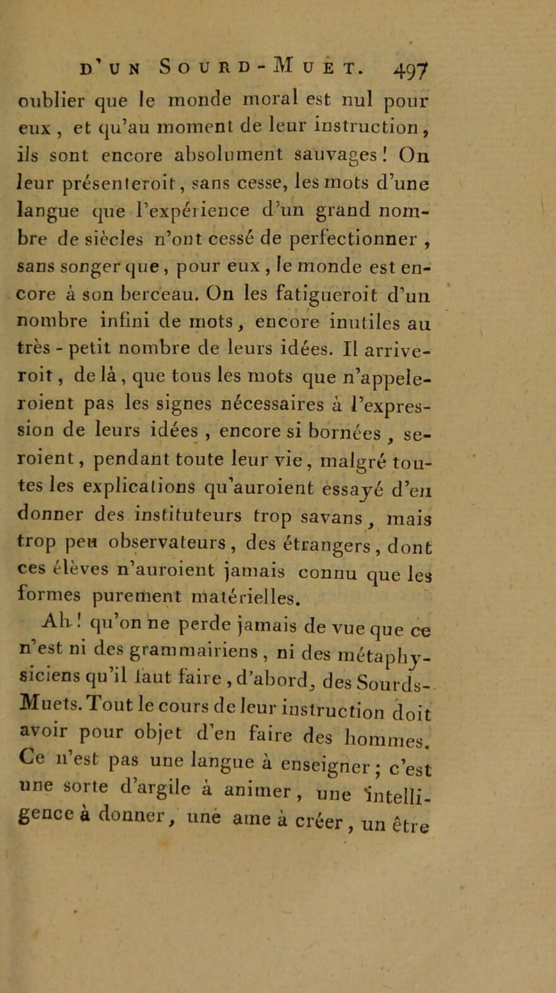 oublier que le monde moral est nul pour eux , et qu’au moment de leur instruction, ils sont encore absolument sauvages ! On leur présenteroit, sans cesse, les mots d’une langue que l’expérience d’un grand nom- bre de siècles n’ont cessé de perfectionner , sans songer que , pour eux , le monde est en- core à son berceau. On les fatigueroit d’un nombre infini de mots, encore inutiles au très - petit nombre de leurs idées. Il arrive- roit, de là, que tous les mots que n’appele- roient pas les signes nécessaires à l’expres- sion de leurs idées , encore si bornées , se- roient, pendant toute leur vie, malgré tou- tes les explications qu’auroient essayé d’en donner des instituteurs trop savans, mais trop peu observateurs, des étrangers, dont ces élèves n’auroient jamais connu que les formes purement matérielles. Ali ! qu’on ne perde jamais de vue que ce n’est m des grammairiens , ni des métaphy- siciens qu’il faut faire , d’abord, des Sourds- Muets. Tout le cours de leur instruction doit avoir pour objet d’en faire des hommes. Ce n’est pas une langue à enseigner ; c’est une sorte d’argile à animer, une ‘intelli- gence à donner, une ame à créer, un être