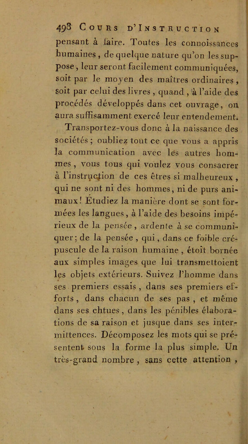 pensant à laire. Toutes les connoissanccs humaines, de quelque nature qu’on les sup- pose , leur seront facilement communiquées, soit par le moyen des maîtres ordinaires , soit par celui des livres , quand , à l’aide des procédés développés dans cet ouvrage, on. aura suffisamment exercé leur entendement. Transportez-vous donc à la naissance des sociétés ; oubliez tout ce que vous a appris la communication avec les autres hom- mes , vous tous qui voulez vous consacrer à l’instruction de ces êtres si malheureux , qui ne sont ni des hommes, ni de purs ani- maux! Etudiez la manière dont se sont for- mées les langues , à l’aide des besoins impé- rieux de la pensée , ardente à se communi- quer; de la pensée , qui, dans ce foible cré- puscule de la raison humaine , étoit bornée aux simples images que lui transmettoient les objets extérieurs. Suivez l’homme dans ses premiers essais , dans ses premiers ef- forts , dans chacun de ses pas , et même dans ses chtues, dans les pénibles élabora- tions de sa raison et jusque dans ses inter- mittences. Décomposez les mots qui se pré- sentent sous la forme la plus simple. Un très-grand nombre , sans cette attention ,