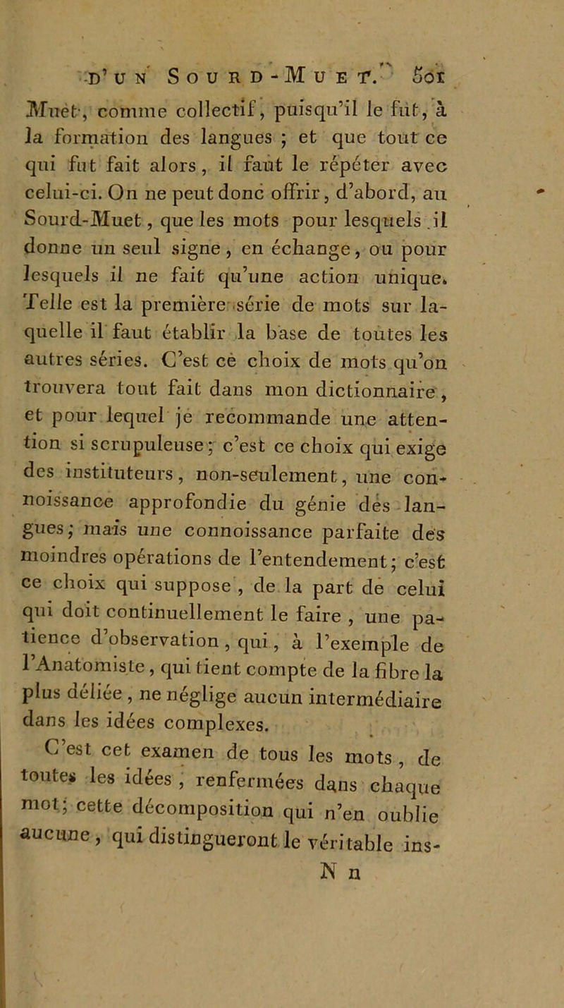 Muet-, comme collectif, puisqu’il le fut, à la formation des langues ; et que tout ce qui fut fait alors, il faut le répéter avec celui-ci. On ne peut donc offrir, d’abord, au Sourd-Muet, que les mots pour lesquels .il donne un seul signe, en échange, ou pour lesquels il ne fait qu’une action unique. Telle est la première série de mots sur la- quelle il faut établir la base de toutes les autres séries. C’est ce choix de mots qu’on trouvera tout fait dans mon dictionnaire , et pour lequel je recommande une atten- tion si scrupuleuse; c’est ce choix qui exige des instituteurs, non-seulement, une con- noissance approfondie du génie des lan- gues; mais une connoissance parfaite des moindres opérations de l’entendement; c’est ce choix qui suppose , de la part de celui qui doit continuellement le faire , une pa- tience d observation , qui, à l’exemple de 1 Anatomiste, qui tient compte de la fibre la plus aeliee , ne néglige aucun intermédiaire dans les idées complexes. C est cet examen de tous les mots , de toutes les idées , renfermées dans chaque mot; cette décomposition qui n’en oublie aucune , qui distingueront le véritable ins- N n