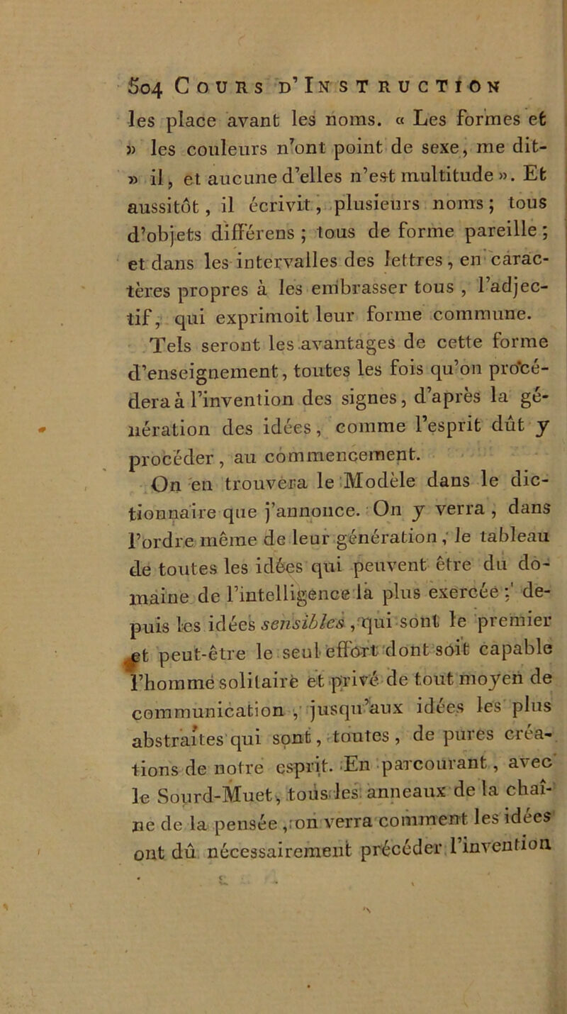 les place avant les noms. « Les formes et » les couleurs n7ont point de sexe, me dit- » il, et aucune d’elles n’est multitude ». Et aussitôt, il écrivit, plusieurs noms ; tous d’objets dïfférens ; tous de forme pareille ; et dans les intervalles des lettres, en carac- tères propres à les embrasser tous , 1 adjec- tif, qui exprimoit leur forme commune. Tels seront les avantages de cette forme d’enseignement, toutes les fois qu’on procé- dera à l’invention des signes, d’après la gé- nération des idées, comme l’esprit dût y procéder, au commencement. On en trouvera le Modèle dans le dic- tionnaire que j’annonce. On y verra , dans l’ordre même de leur génération , le tableau de toutes les idées qui peuvent être du do- maine de l’intelligence la plus exercée:' de- puis les idées sensibles , qui sont le premier ^t peut-être le seul effort dont soit capable l’homme solitaire et privé de tout moyen de communication , jusqu’aux idees les plus abstraites qui sont, toutes, dépurés créa- tions de notre esprit. En parcourant, avec le Sourd-Muet , tous les anneaux de la chaî- ne de la pensée ,;on verra comment les idees ont dû nécessairement précéder 1 invention