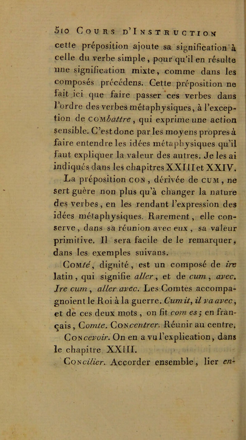 cette préposition ajoute sa signification à celle du verbe simple , pour qu’il en résulte une signification mixte, comme dans les composés précédens. Cette préposition ne fait ici que faire passer ces verbes dans 1 ordre des verbes métaphysiques, à l’excep- tion de COM battre, qui exprime une action sensible. C’est donc par les moyens propres à faire entendre les idées métaphysiques qu’il faut expliquer la valeur des autres. Je les ai indiqués dans les chapitres XXIIIet XXIV. La préposition con , dérivée de cum, ne sert guère non plus qu’à changer la nature des verbes, en les rendant l’expression des idées métaphysiques. Rarement, elle con- serve, dans sa réunion avec eux , sa valeur primitive. Il sera facile de le remarquer, dans les exemples suivans. Comté, dignité, est un composé de ire latin, qui signifie aller, et de cum, avec. Jre cum , aller avec. Les Comtes accompa- gnoient le Roi à la guerre. Cumit, il va avec, et de ces deux mots , on fit com es; en fran- çais , Comte. Con centrer. Réunir au centre. a 7 Concevoir. On en a vu l’explication, dans le chapitre XXIII. Concilier. Accorder ensemble, lier en-