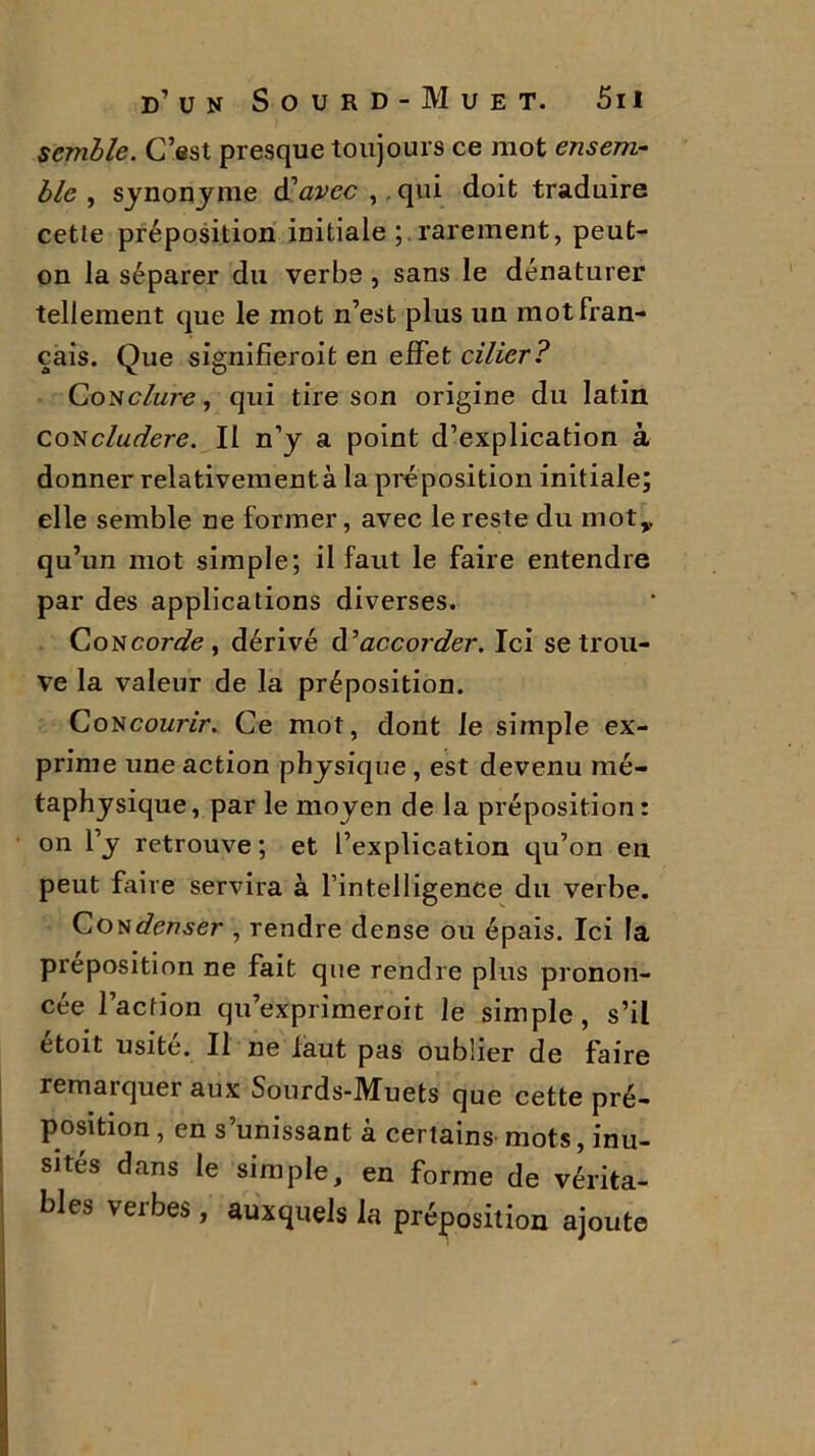 semble. C’est presque toujours ce mot ensem- ble , synonyme d'avec ,. qui doit traduire cette préposition initiale; rarement, peut- on la séparer du verbe , sans le dénaturer tellement que le mot n’est plus un mot fran- çais. Que signifieroit en effet cilier? Condure, qui tire son origine du latin Concludere. Il n’y a point d’explication à donner relativement à la préposition initiale; elle semble ne former, avec le reste du mot,, qu’un mot simple; il faut le faire entendre par des applications diverses. Con corde, dérivé d'accorder. Ici se trou- ve la valeur de la préposition. Con courir. Ce mot, dont le simple ex- prime une action physique, est devenu mé- taphysique , par le moyen delà préposition : on l’y retrouve ; et l’explication qu’on en peut faire servira à l’intelligence du verbe. Condenser , rendre dense ou épais. Ici la préposition ne fait que rendre plus pronon- cée l’action qu’exprimeroit le simple, s’il étoit usité. Il ne faut pas oublier de faire remarquer aux Sourds-Muets que cette pré- position , en s’unissant à certains mots, inu- sités dans le simple, en forme de vérita- bles verbes, auxquels la préposition ajoute