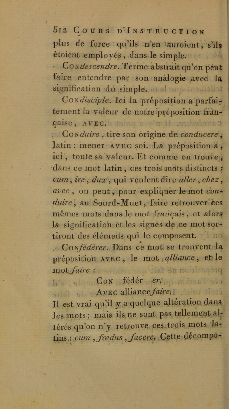 plus de force qu’ils n’en auroient, s’ils étoient employés, dans le simple. Condescendre. Terme abstrait qu’on peut faire entendre par son analogie avec la signification du simple. Con disciple. Ici la préposition a parfai- tement la valeur de notre préposition fran- çaise , AVEC. . ï Conduire , tire son origine de conducere , latin: mener avec soi. La préposition a, ici , toute sa valeur. Et comme ôn trouve, dans ce mot latin, ces trois mots distincts : cum, ire, dux, qui veulent dire aller, chez, avec , on peut, pour expliquer le mot con- duire, au Sourd-Muet, faire retrouver ces mêmes mots dans le mot français, et alors la signification et les signes de ce mot sor- tiront des élémens qui le composent. . Confédérer. Dans ce mot se trouvent la préposition Avec , le mot alliance., et. le mot faire : : Con fédér er. Avec alliancefaire.. Il est, vrai qu’il y a quelque alteration dans les mots; mais ils ne sont pas tellement al- térés qu’on n’y retrouve ces trois mots la- tins.: cum ,fædus ,facerc. Cette decompo-