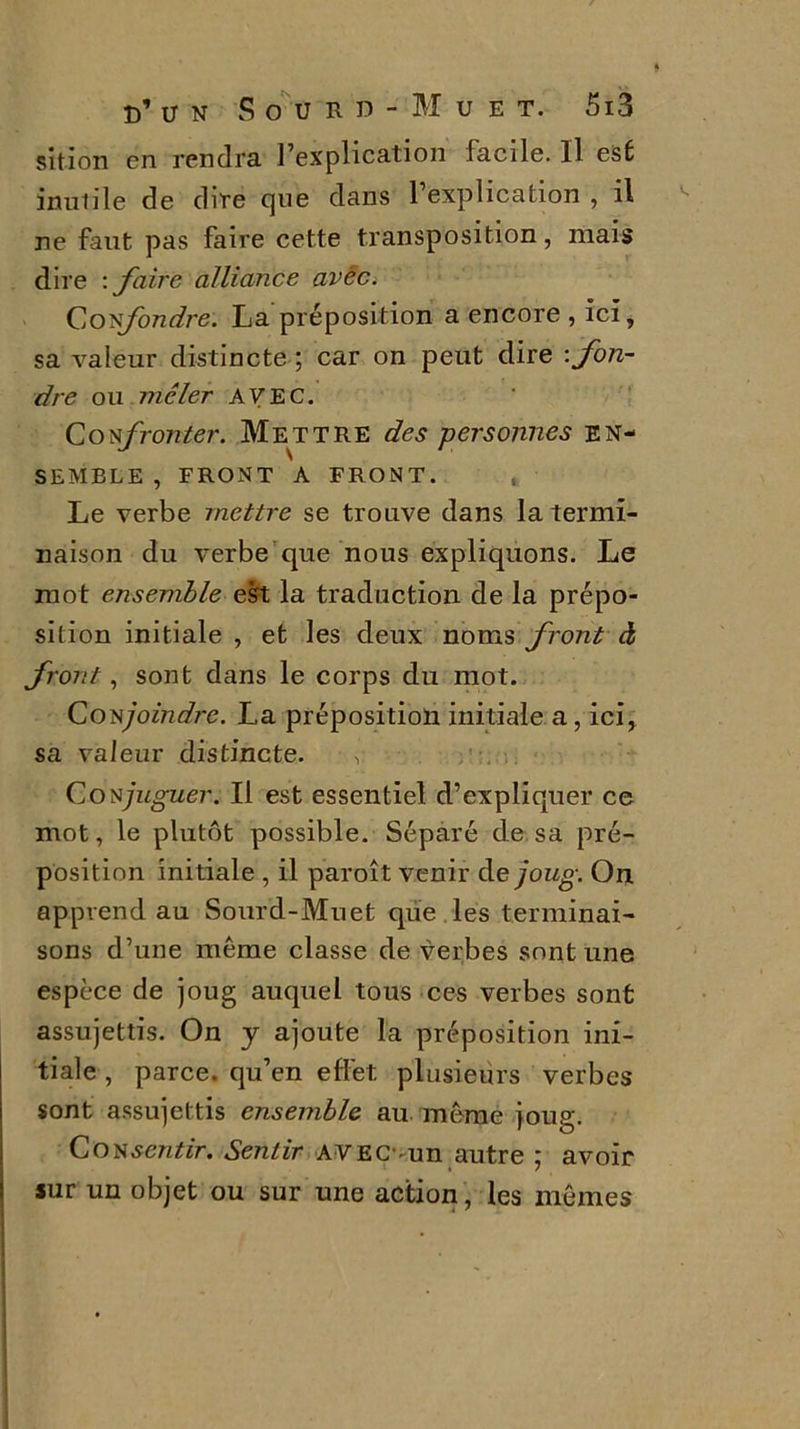 sition en rendra Implication facile. Il est inutile de dire que dans l’explication , il ne faut pas faire cette transposition, mais dire : faire alliance avéc. Confondre. La préposition a encore , ici, sa valeur distincte ; car on peut dire -.fon- dre ou mêler AVEC. Confronter. Mettre des personnes en- semble , FRONT A FRONT. , Le verbe mettre se trouve dans la termi- naison du verbe que nous expliquons. Le mot ensemble est la traduction de la prépo- sition initiale , et les deux noms front à front, sont dans le corps du mot. Conjoindre. La préposition initiale a, ici, sa valeur distincte. , Conjuguer. Il est essentiel d’expliquer ce mot, le plutôt possible. Séparé de sa pré- position initiale , il paroît venir de joug. On. apprend au Sourd-Muet que les terminai- sons d’une même classe de verbes sont une espece de joug auquel tous ces verbes sont assujettis. On y ajoute la préposition ini- tiale , parce, qu’en effet, plusieurs verbes sont assujettis ensemble au même joug. Consentir. Sentir AVECvun autre ; avoir sur un objet ou sur une action , les mêmes