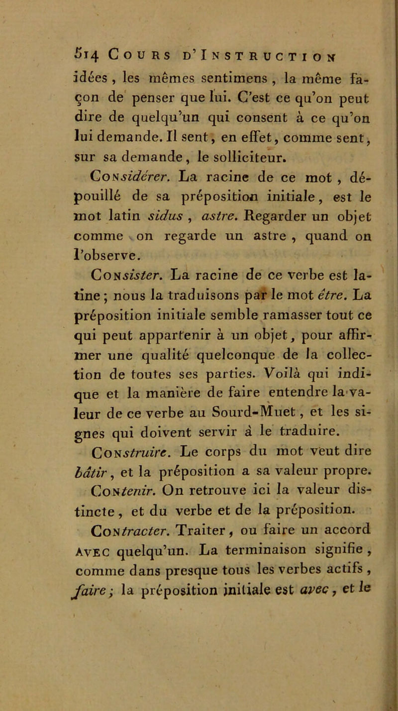 idées , les mêmes sentimens , la même fa- çon de penser que lui. C’est ce qu’on peut dire de quelqu’un qui consent à ce qu’on lui demande. Il sent, en effet, comme sent, sur sa demande, le solliciteur. Considérer. La racine de ce mot , dé- pouillé de sa préposition initiale, est le mot latin sidus , astre. Regarder un objet comme on regarde un astre , quand on l’observe. CoNszj/er. La racine de ce verbe est la- tine ; nous la traduisons par le mot être. La préposition initiale semble ramasser tout ce qui peut appartenir à un objet, pour affir- mer une qualité quelconque de la collec- tion de toutes ses parties. Voilà qui indi- que et la manière de faire entendre la va- leur de ce verbe au Sourd-Muet, et les si- gnes qui doivent servir à le traduire. Construire. Le corps du mot veut dire bâtir, et la préposition a sa valeur propre. Contenir. On retrouve ici la valeur dis- tincte , et du verbe et de la préposition. Contracter. Traiter, ou faire un accord Avec quelqu’un. La terminaison signifie , comme dans presque tous les verbes actifs , faire ; la préposition initiale est avec, et le