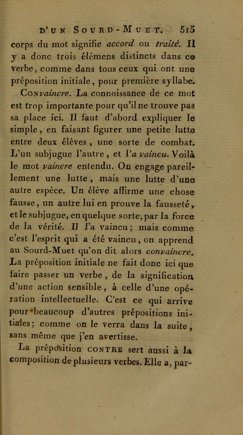 corps du mot signifie accord ou traité. H y a donc trois élémens distincts dans c© verbe, comme dans tous ceux qui ont une préposition initiale, pour première syllabe. Convaincre. La connoissance de ce mot est trop importante pour qu’il ne trouve pas sa place ici. Il faut d’abord expliquer le simple, en faisant figurer une petite lutte entre deux élèves , une sorte de combat. L’un subjugue l’autre, et Va vaincu. Voilà le mot vaincre entendu. On engage pareil- lement une lutte , mais une lutte d’une autre espèce. Un élève affirme une chose fausse, un autre lui en prouve la fausseté, et le subjugue, en quelque sorte, par la force de la vérité. Il l’a vaincu; mais comme c’est l’esprit qui a été vaincu, on apprend au Sourd-Muet qu’on dit alors convaincre. La préposition initiale ne fait donc ici que faire passer un verbe , de la signification, d’une action sensible, à celle d’une opé- ration intellectuelle. C’est ce qui arrive pour‘beaucoup d’autres prépositions ini- tiales; comme on le verra dans la suite, sans meme que j’en avertisse. La préposition contre sert aussi à la composition de plusieurs verbes. Elle a, par-