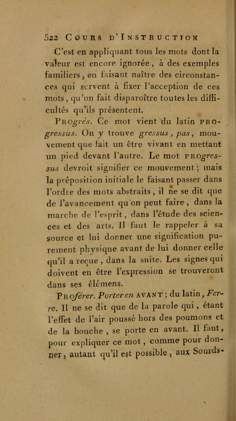C’est en appliquant tous les mots dont la valeur est encore ignorée , à des exemples familiers , en faisant naître des circonstan- ces qui servent à fixer l’acception de ces mots, qu’on fait disparoître toutes les diffi- cultés qu’ils présentent. P R ogres. Ce mot vient du latin pro- gressus. On y trouve gressus, pas, mou- vement que fait un être vivant en mettant un pied devant l’autre. Le mot PROgres- sus devroit signifier ce mouvement ; mais la préposition initiale le faisant passer dans l’ordre des mots abstraits, il ne se dit que de l’avancement qu on peut faire , dans la marche de l’esprit, dans l’étude des scien- ces et des arts. Il faut le rappeler à sa source et lui donner une signification pu- rement physique avant de lui donner celle qu’il a reçue , dans la suite. Les signes qui doivent en être l’expression se trouveront dans ses élémens. VRoférer. Porter en avant ; du latin. Fer- re. Il ne se dit que de la parole qui, étant l’effet de l’air poussé hors des poumons et de la bouche , se porte en avant. Il faut, pour expliquer ce mot, comme pour don- ner, autant qu’il est possible, aux Souids-