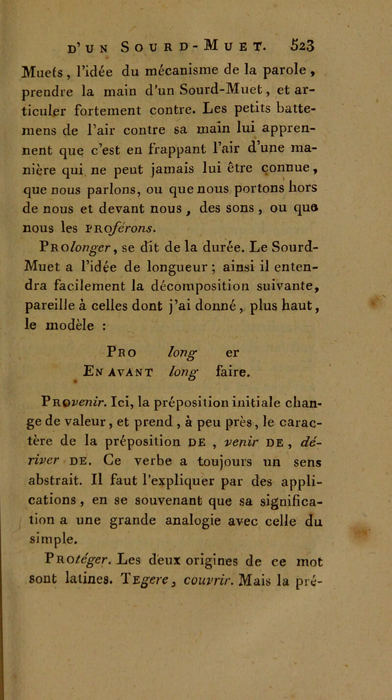 Muets, l’idée du mécanisme de la parole , prendre la main d'un Sourd-Muet, et ar- ticuler fortement contre. Les petits batte- inens de l’air contre sa main lui appren- nent que c’est en frappant l’air d upe ma- nière qui ne peut jamais lui être connue, que nous parlons, ou que nous portons hors de nous et devant nous , des sons , ou quo nous les proferons. Prolonger, se dit de la durée. Le Sourd- Muet a l’idée de longueur; ainsi il enten- dra facilement la décomposition suivante, pareille à celles dont j’ai donné , plus haut, le modèle : Pro long er En avant long faire. PROi>e7lir. Ici, la préposition initiale chan- ge de valeur, et prend , à peu près, le carac- tère de la préposition DE , venir de , dé- river de. Ce verbe a toujours un sens abstrait. Il faut l’expliquer par des appli- cations , en se souvenant que sa significa- tion a une grande analogie avec celle du simple. Protéger. Les deux origines de ce mot sont latines. Tegere3 couvrir. Mais la pré-