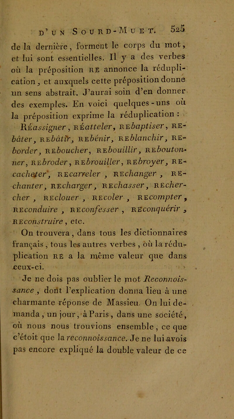 de la dernière, forment le corps du mot, et lui sont essentielles. Il y a des verbes où la préposition RE annonce la rédupli- cation j et auxquels cette préposition donne un sens abstrait. J’aurai soin d’en donner des exemples. En voici quelques-uns ou la préposition exprime la réduplication : Réassigner , Réatteler, Rebaptiser, RE- bâter, rebâtîr, Rebénir, reblanchir, RE- border, Reboucher, Rebouillir, re bouton* ner, Rebroder, Rebrouiller, Rebroyer, RE- cachetef, Recarreler , Rechanger , Re- chanter, Recharger, Rechasser, Recher- cher , re clouer , re coler , Recompter , Reconduire , re confesser , Reconquérir 3 Reconstruire, etc. On trouvera, dans tous les dictionnaires français , tous les autres verbes , ou la rédu- plication RE a la même valeur que dans ceux-ci. > Je ne dois pas oublier le mot Reconnois- sance , dont l’explication donna lieu à une charmante réponse de Massieu. On lui de- manda, un jour, à Paris , dans une société, où nous nous trouvions ensemble , ce que c’étoit que la reconnaissance. Je ne lui avois pas encore expliqué la double valeur de es