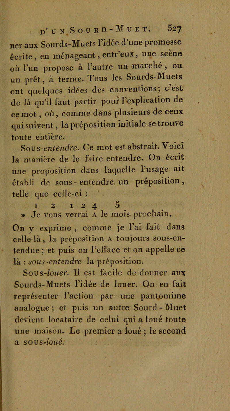ner aux Sourds-Muets l’idée d’une promesse écrite, en ménageant, entr eux, une scène où l’un propose à l’autre un marche, 011 un prêt, à terme. Tous les Sourds-Muets ont quelques idées des conventions; c est de là qu’il faut partir pour l’explication de ce mot, où, comme dans plusieurs de ceux qui suivent, la préposition initiale se trouve toute entière. Sous-entendre. Ce mot est abstrait. Voici la manière de le faire entendre. On écrit une proposition dans laquelle l’usage ait établi de sous - entendre un préposition , telle que celle-ci : 12 124 5 » Je vous, verrai A le mois prochain. On y exprime , comme je l’ai fait dans celle là, la préposition a toujours sous-en- tendue ; et puis on l’efface et on appelle ce là : sous-entendre la préposition. Sous-louer. Il est facile de donner aux Sourds-Muets l’idée de louer. On en fait représenter l’action par une pantomime analogue; et puis un autre Sourd-Muet devient locataire de celui qui a loué toute une maison. Le premier a loué ; le second a s o vs-loué.