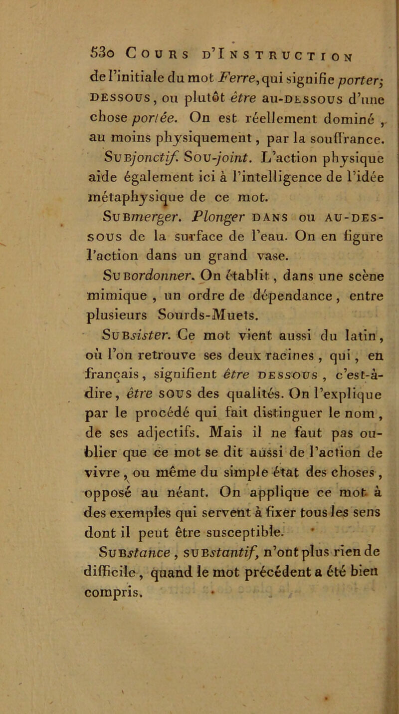 de l’initiale du mot Ferre, qui signifie porter; dessous, ou plutôt être au-DEssous d’une chose portée. On est réellement dominé , au moins physiquement, par la souffrance. SuBjonctif. Sou -joint. L’action physique aide également ici à l’intelligence de l’idée métaphysique de ce mot. Su B merger. Plonger dans ou au-des- sous de la surface de l’eau. On en figure l’action dans un grand vase. Su B ordonner. On établit, dans une scène mimique , un ordre de dépendance , entre plusieurs Sourds-Muets. SuBsister. Ce mot vient aussi du latin, où l’on retrouve ses deux racines , qui, en français, signifient être dessous, c’est-à- dire, être sous des qualités. On l’explique par le procédé qui fait distinguer le nom , de ses adjectifs. Mais il ne faut pas ou- blier que ce mot se dit aussi de l’action de vivre , ou même du simple état des choses , opposé au néant. On applique ce mot à des exemples qui servent à fixer tous les sens dont il peut être susceptible. SuBstcince , suestantif, n’ont plus rien de difficile, quand le mot précédent a été bien compris.