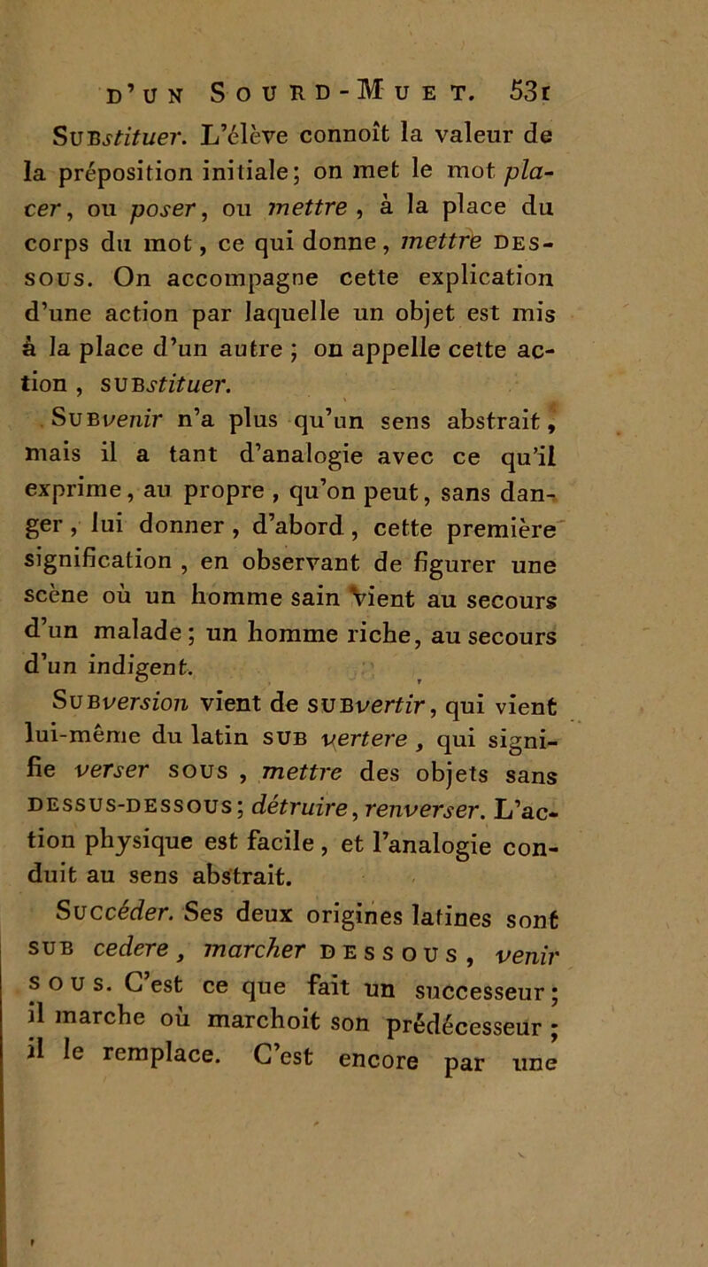 Surstituer. L’élève connoît la valeur de la préposition initiale; on met le mot pla- cer , ou poser, ou mettre , à la place du corps du mot, ce qui donne, mettre des- sous. On accompagne cette explication d’une action par laquelle un objet est mis à la place d’un autre ; on appelle cette ac- tion , substituer. Sue venir n’a plus qu’un sens abstrait, mais il a tant d’analogie avec ce qu’il exprime, au propre , qu’on peut, sans dan- ger , lui donner , d’abord, cette première signification , en observant de figurer une scène où un homme sain Vient au secours d’un malade; un homme riche, au secours d’un indigent. SuBversion vient de subvenir, qui vient lui-même du latin sub vertere , qui signi- fie verser sous , mettre des objets sans dessus-dessous; détruire, renverser. L’ac- tion physique est facile , et l’analogie con- duit au sens abstrait. Succéder. Ses deux origines latines sont sue cedere , marcher d e s s o u s , venir sous. G est ce que fait un successeur; il marche ou marchoit son prédécesseur ; il le remplace. G est encore par une