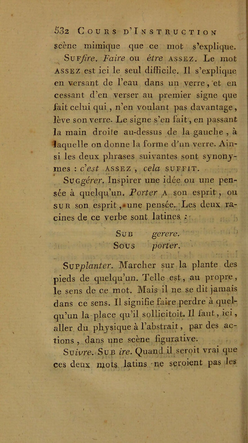 scène mimique que ce mot s’explique. SuF/ire. Faire ou être assez. Le mot assez est ici le seul difficile. Il s’explique en versant de l’eau dans un verre, et en ' V t cessant d’en verser au premier signe que fait celui qui , n’en voulant pas davantage, lève son verre. Le signe s’en fait, en passant la main droite au-dessus de la gauche , à laquelle on donne la forme d’un verre. Ain- si les deux phrases suivantes sont synony- mes : cest assez , cela suffit. SUGgérer. Inspirer une idée ou une pen- sée à quelqu’un. Porter A son esprit , ou sur son esprit,*une pensée. Les deux ra- cines de ce verbe sont latines : ' , < . « j _ . i i » • • • Sur gerere. Sous porter. Supplanter. Marcher sur la plante des pieds de quelqu’un. Telle est, au propre, le sens de ce mot. Mais il ne se dit jamais dans ce sens. Il signifie faire perdre à quel- qu’un la place qu’il sollicitoit. Il faut, ici, aller du physique à l’abstrait, par des ac- tions , dans une scène figurative. Suivre. Sub ire. Quand il seroit vrai que ces deux mots latins ne sçroient pas les