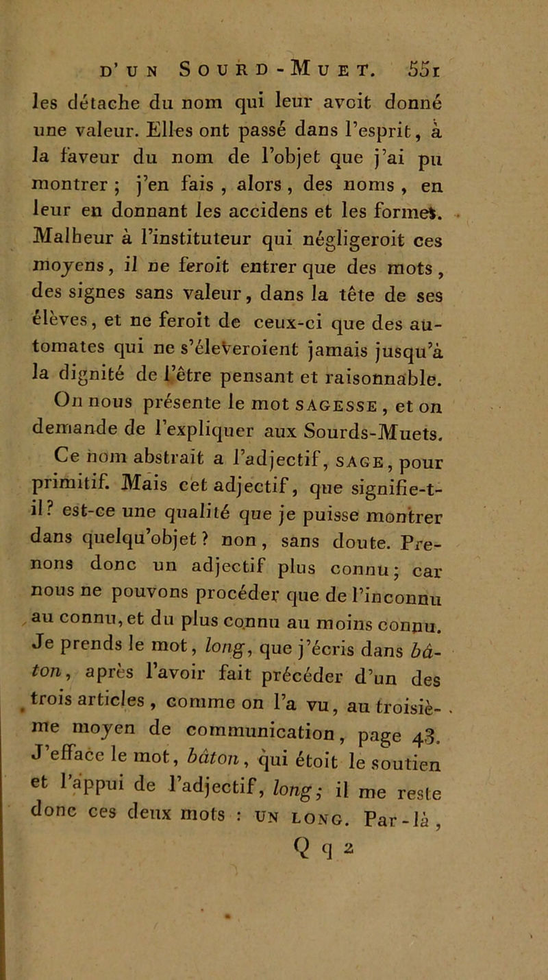 les détache du nom qui leur avoit donné une valeur. Elles ont passé dans l’esprit, à la faveur du nom de l’objet que j’ai pu montrer ; j’en fais , alors , des noms , en leur en donnant les accidens et les formel. Malheur à l’instituteur qui négligeroit ces moyens, il ne feroit entrer que des mots , des signes sans valeur, dans la tête de ses élèves, et ne feroit de ceux-ci que des au- tomates qui ne s’éleveroient jamais jusqu’à la dignité de l’être pensant et raisonnable. On nous présente le mot sagesse , et on demande de l’expliquer aux Sourds-Muets. Ce nom abstrait a l’adjectif, sage, pour piimitif. Mais cet adjectif, que signifie-t- il? est-ce une qualité que je puisse montrer dans quelqu’objet ? non, sans doute. Pre- nons donc un adjectif plus connu ; car nous ne pouvons procéder que de l’inconnu au connu, et du plus connu au moins connu. Je prends le mot, long, que j’écris dans bâ- ion, après l’avoir fait précéder d’un des trois articles , comme on l’a vu, au troisiè- . me moyen de communication, page 43, J’efface le mot, bâton, qui étoit le soutien et l’appui de l’adjectif, long; il me reste donc ces deux mots : un long. Par-là, Q q 2
