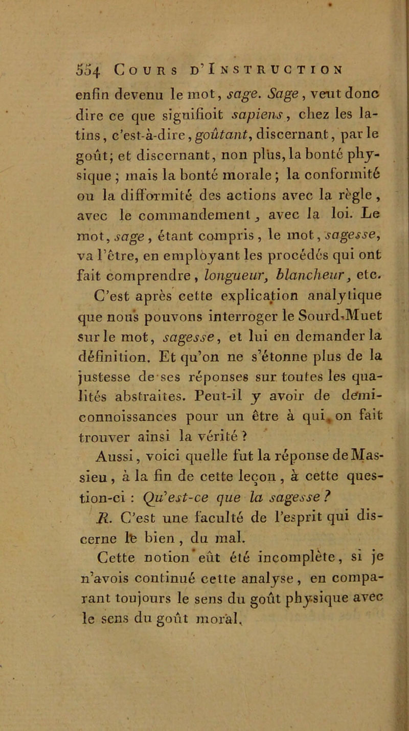 enfin devenu le mot, sage. Sage, veut donc dire ce que signifioit sapiens, chez les la- tins, c’est-à-dire,goûtant, discernant, parle goût; et discernant, non plus, la bonté phy- sique ; mais la bonté morale ; la conformité ou la difformité des actions avec la règle , avec le commandement ^ avec la loi. Le mot, sage , étant compris , le mot, sagesse, va l’être, en employant les procédés qui ont fait comprendre, longueur, blancheur, etc. C’est après cette explication analytique que nous pouvons interroger le Sourd-.Muet sur le mot, sagesse, et lui en demander la définition. Et qu’on ne s’étonne plus de la justesse de ses réponses sur toutes les qua- lités abstraites. Peut-il y avoir de demi- connoissances pour un être à qui, on fait trouver ainsi la vérité ? Aussi, voici quelle fut la réponse deMas- sieu, à la fin de cette leçon , à cette ques- tion-ci : Qu’est-ce que la sagesse ? R. C’est une faculté de l’esprit qui dis- cerne lt bien , du mal. Cette notion eût été incomplète, si je n’avois continué cette analyse , en compa- rant toujours le sens du goût physique avec le sens du goût moral.