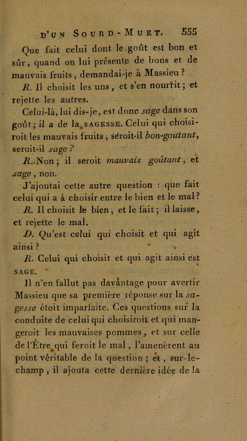 Que fait celui dont le goût est bon et sûr, quand on lui présente de bons et de mauvais fruits , demandai-)e a Massieu ? R. Il choisit les uns, et s’en nourtit ; et rejette les autres. ' Celui-là, lui dis-je, est donc sage dans son goût; il a de la.sAGESSE. Celui qui choisi- roit. les mauvais fruits , séroit-il bon-goutant, seroit-il sage ? R. Non; il seroit mauvais goûtant, et sage, non. J’ajoutai cette autre question : que fait celui qui a à choisir entre le bien et le mal ? R. Il choisit le bien , et le fait ; il laisse , et rejette le mal. D. Qu’est celui qui choisit et qui agit ainsi ? * \ R. Celui qui choisit et qui agit ainsi est SAGE. ' Il n’en fallut pas davantage pour avertir Massieu que sa première réponse sur la sa- gesse étoit imparfaite. Ces questions sur la conduite de celui qui choisiroit et qui man- geroit les mauvaises pommes ^ et sur celle del’Être#qui feroitle mal, l’amenèrent au point véritable de la question ; et , sur-le- champ , il ajouta cette dernière idée delà