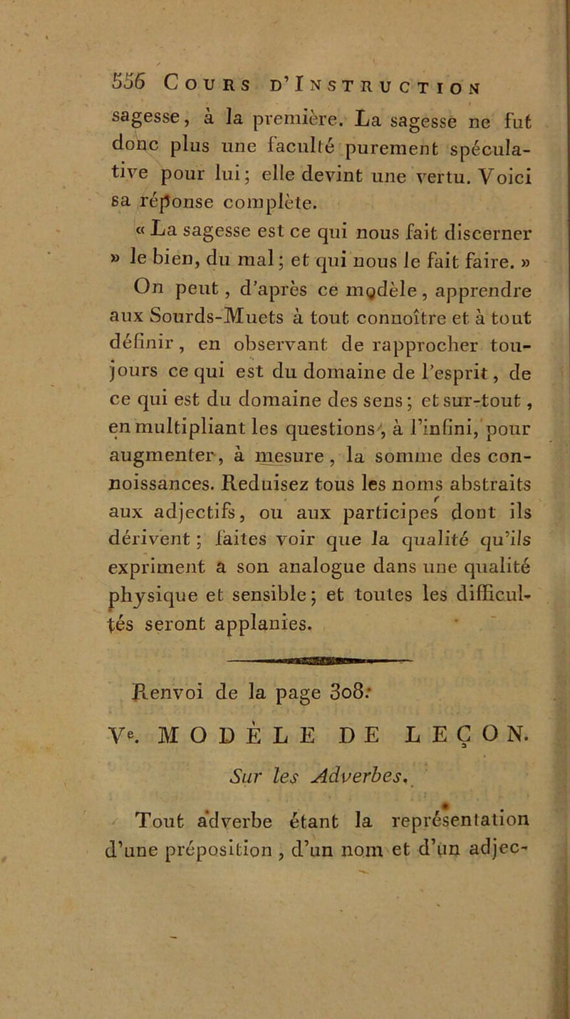 sagesse, a la première. La sagesse ne fut donc plus une faculté purement spécula- tive pour lui; elle devint une vertu. Voici sa réponse complète. « La sagesse est ce qui nous fait discerner » le bien, du mal ; et qui nous le fait faire. » On peut, d’après ce modèle, apprendre aux Sourds-Muets à tout connoître et à tout définir , en observant de rapprocher tou- jours ce qui est du domaine de l’esprit, de ce qui est du domaine des sens; et sur-tout, en multipliant les questions , à l’infini, pour augmenter , à mesure , la somme des con- noissances. Réduisez tous les noms abstraits aux adjectifs, ou aux participes dont ils dérivent ; faites voir que la qualité qu’ils expriment a son analogue dans une qualité physique et sensible; et toutes les difficul- tés seront applanies. Ptenvoi de la page 3o8.' V®. MODÈLE DE LEÇON. Sur les Adverbes. Tout adverbe étant la représentation d’une préposition , d’un nom et d’un adjec-