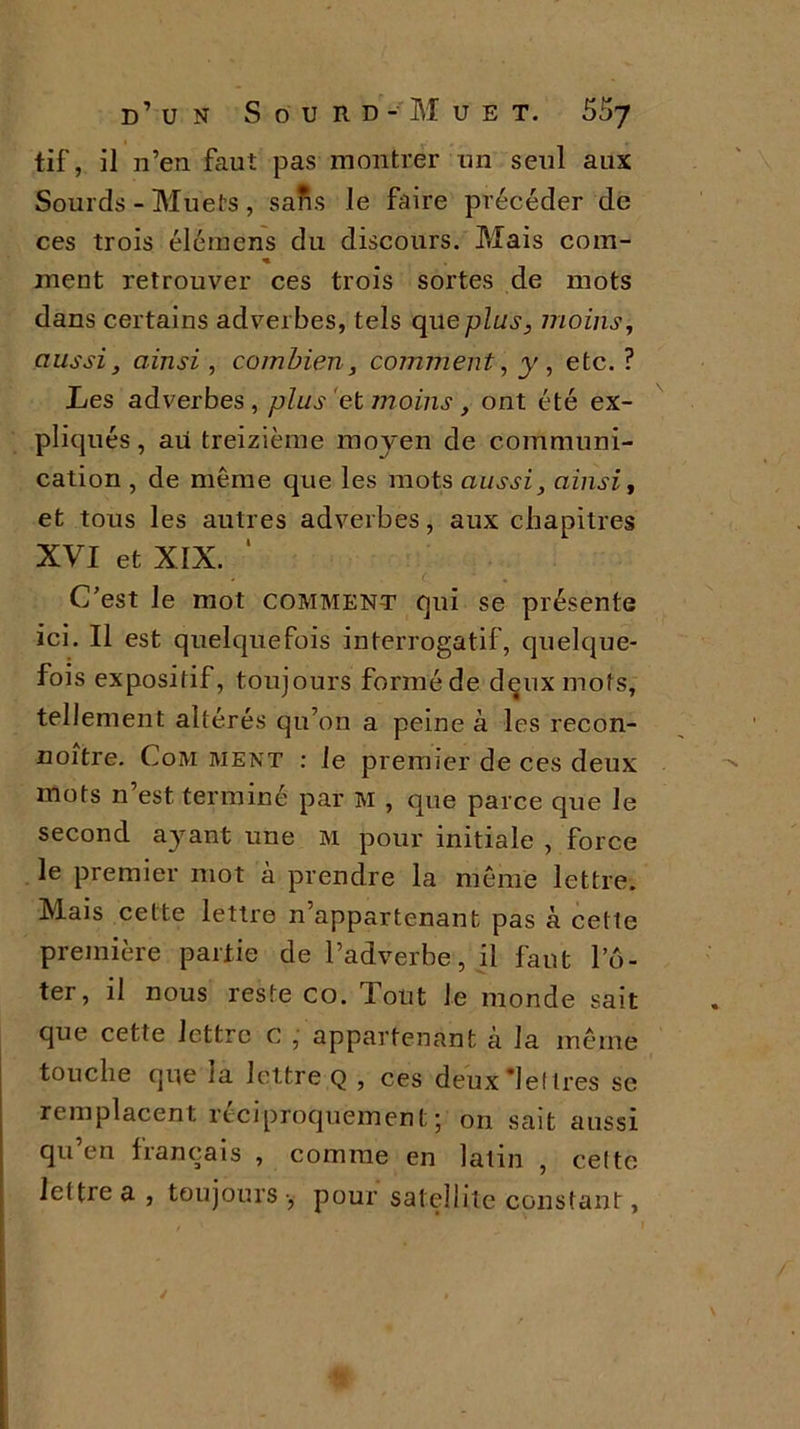 tif, il n’en faut pas montrer un seul aux Sourds - Muets , salis le faire précéder de ces trois élémens du discours. Mais coin- n. ment retrouver ces trois sortes de mots dans certains adverbes, tels que plus, moins, aussi, ainsi, combien, comment, y, etc. ? Les adverbes, plus et moins, ont été ex- pliqués , au treizième moyen de communi- cation , de même que les mots aussi, ainsi, et tous les autres adverbes, aux chapitres XVI et XIX. ‘ C’est le mot comment qui se présente ici. Il est quelquefois interrogatif, quelque- fois expositif, toujours forméde deux mots, tellement altérés qu’on a peine à les recon- noître. Com ment : le premier de ces deux mots n’est terminé par M , que parce que le second ayant une M pour initiale , force le premier mot à prendre la même lettre. Mais cette lettre n’appartenant pas à cette première partie de l’adverbe, il faut Pô- ter, il nous reste co. Tout Je monde sait que cette lettre c , appartenant à la même touche que la lettre Q , ces deux lettres se remplacent réciproquement; on sait aussi qu’en français , comme en latin , cette lettre a , toujours -, pour satellite constant,